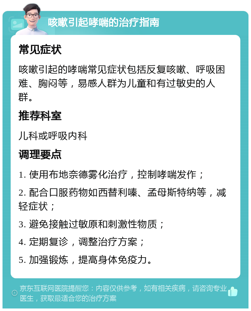 咳嗽引起哮喘的治疗指南 常见症状 咳嗽引起的哮喘常见症状包括反复咳嗽、呼吸困难、胸闷等，易感人群为儿童和有过敏史的人群。 推荐科室 儿科或呼吸内科 调理要点 1. 使用布地奈德雾化治疗，控制哮喘发作； 2. 配合口服药物如西替利嗪、孟母斯特纳等，减轻症状； 3. 避免接触过敏原和刺激性物质； 4. 定期复诊，调整治疗方案； 5. 加强锻炼，提高身体免疫力。