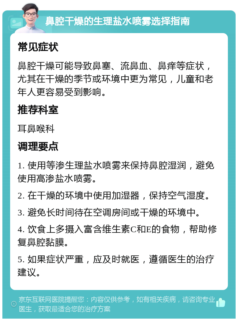 鼻腔干燥的生理盐水喷雾选择指南 常见症状 鼻腔干燥可能导致鼻塞、流鼻血、鼻痒等症状，尤其在干燥的季节或环境中更为常见，儿童和老年人更容易受到影响。 推荐科室 耳鼻喉科 调理要点 1. 使用等渗生理盐水喷雾来保持鼻腔湿润，避免使用高渗盐水喷雾。 2. 在干燥的环境中使用加湿器，保持空气湿度。 3. 避免长时间待在空调房间或干燥的环境中。 4. 饮食上多摄入富含维生素C和E的食物，帮助修复鼻腔黏膜。 5. 如果症状严重，应及时就医，遵循医生的治疗建议。