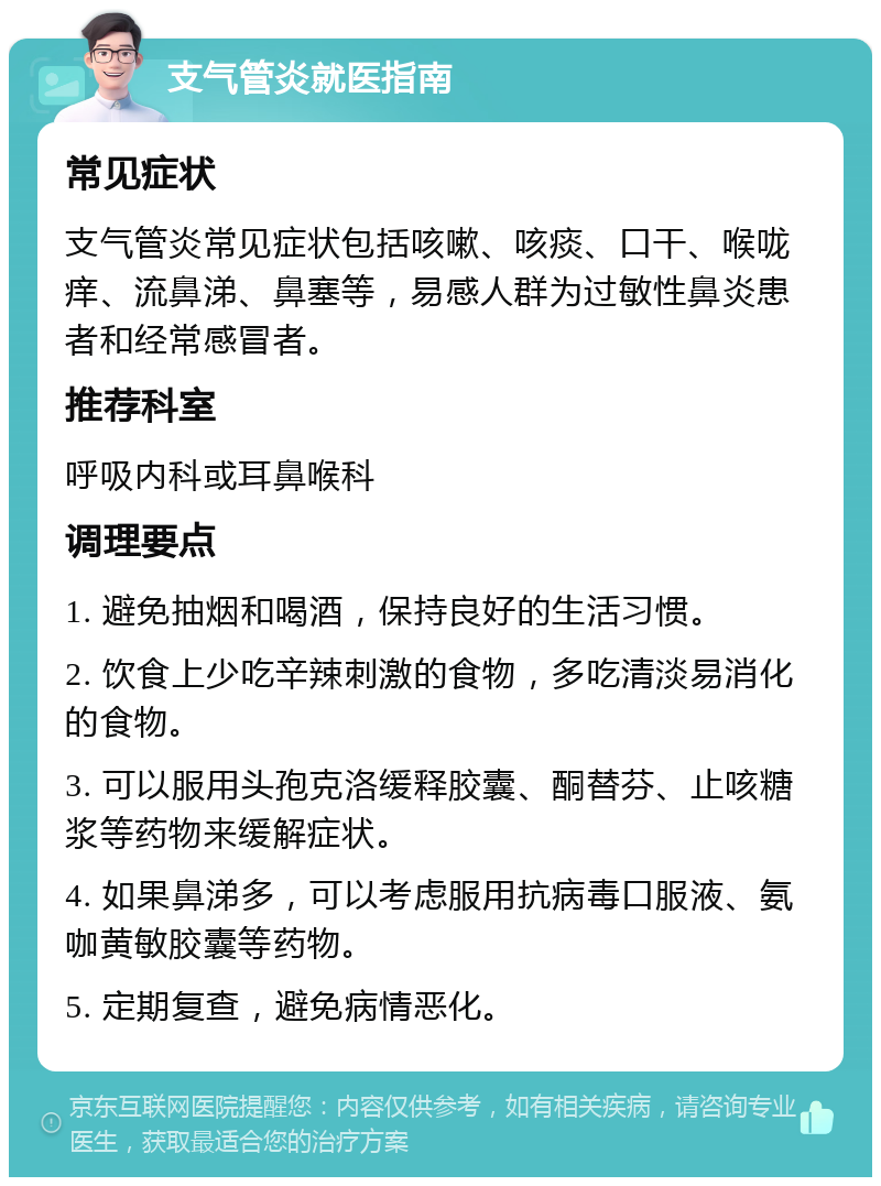 支气管炎就医指南 常见症状 支气管炎常见症状包括咳嗽、咳痰、口干、喉咙痒、流鼻涕、鼻塞等，易感人群为过敏性鼻炎患者和经常感冒者。 推荐科室 呼吸内科或耳鼻喉科 调理要点 1. 避免抽烟和喝酒，保持良好的生活习惯。 2. 饮食上少吃辛辣刺激的食物，多吃清淡易消化的食物。 3. 可以服用头孢克洛缓释胶囊、酮替芬、止咳糖浆等药物来缓解症状。 4. 如果鼻涕多，可以考虑服用抗病毒口服液、氨咖黄敏胶囊等药物。 5. 定期复查，避免病情恶化。