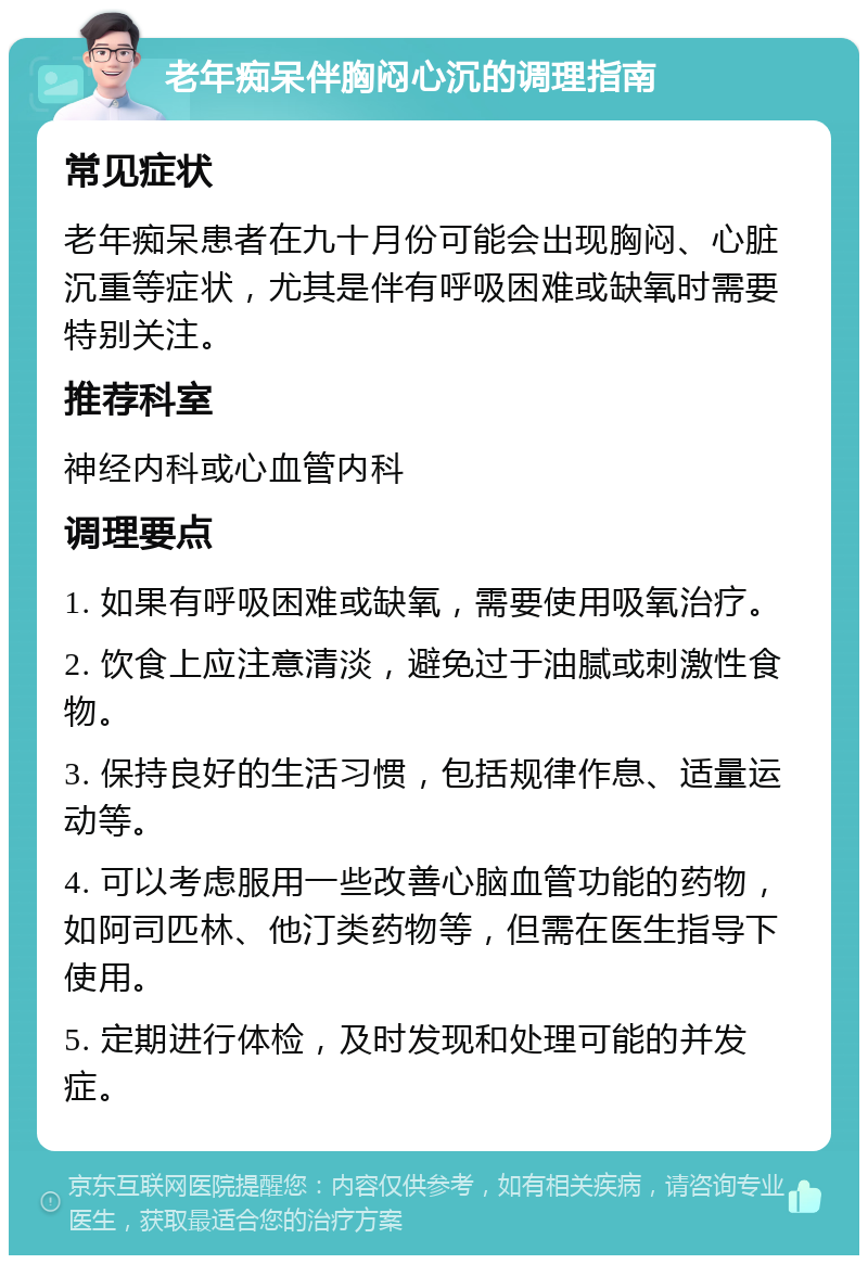 老年痴呆伴胸闷心沉的调理指南 常见症状 老年痴呆患者在九十月份可能会出现胸闷、心脏沉重等症状，尤其是伴有呼吸困难或缺氧时需要特别关注。 推荐科室 神经内科或心血管内科 调理要点 1. 如果有呼吸困难或缺氧，需要使用吸氧治疗。 2. 饮食上应注意清淡，避免过于油腻或刺激性食物。 3. 保持良好的生活习惯，包括规律作息、适量运动等。 4. 可以考虑服用一些改善心脑血管功能的药物，如阿司匹林、他汀类药物等，但需在医生指导下使用。 5. 定期进行体检，及时发现和处理可能的并发症。