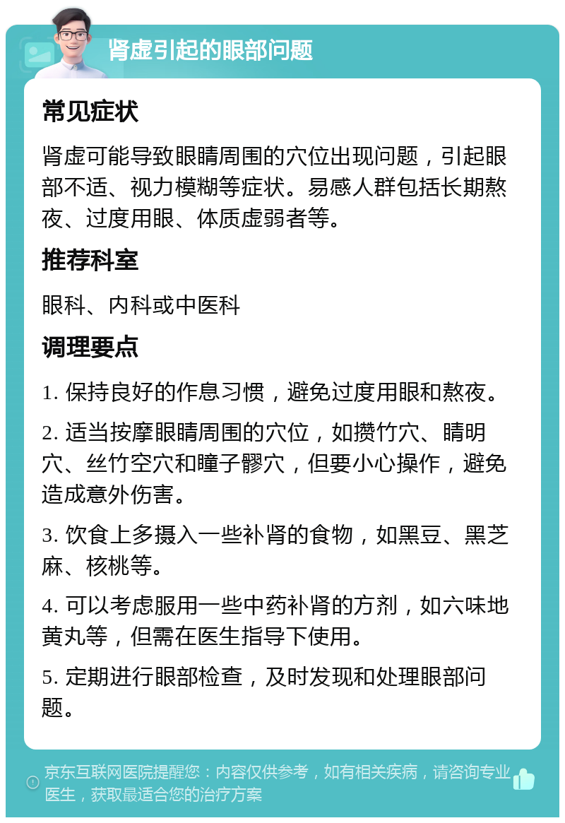 肾虚引起的眼部问题 常见症状 肾虚可能导致眼睛周围的穴位出现问题，引起眼部不适、视力模糊等症状。易感人群包括长期熬夜、过度用眼、体质虚弱者等。 推荐科室 眼科、内科或中医科 调理要点 1. 保持良好的作息习惯，避免过度用眼和熬夜。 2. 适当按摩眼睛周围的穴位，如攒竹穴、睛明穴、丝竹空穴和瞳子髎穴，但要小心操作，避免造成意外伤害。 3. 饮食上多摄入一些补肾的食物，如黑豆、黑芝麻、核桃等。 4. 可以考虑服用一些中药补肾的方剂，如六味地黄丸等，但需在医生指导下使用。 5. 定期进行眼部检查，及时发现和处理眼部问题。