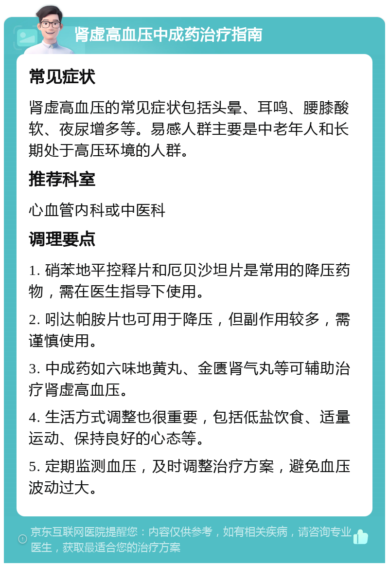 肾虚高血压中成药治疗指南 常见症状 肾虚高血压的常见症状包括头晕、耳鸣、腰膝酸软、夜尿增多等。易感人群主要是中老年人和长期处于高压环境的人群。 推荐科室 心血管内科或中医科 调理要点 1. 硝苯地平控释片和厄贝沙坦片是常用的降压药物，需在医生指导下使用。 2. 吲达帕胺片也可用于降压，但副作用较多，需谨慎使用。 3. 中成药如六味地黄丸、金匮肾气丸等可辅助治疗肾虚高血压。 4. 生活方式调整也很重要，包括低盐饮食、适量运动、保持良好的心态等。 5. 定期监测血压，及时调整治疗方案，避免血压波动过大。