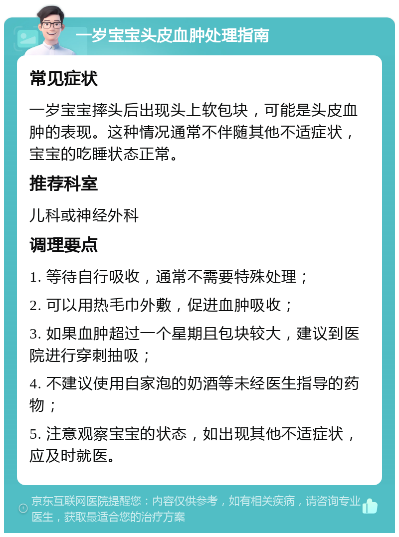 一岁宝宝头皮血肿处理指南 常见症状 一岁宝宝摔头后出现头上软包块，可能是头皮血肿的表现。这种情况通常不伴随其他不适症状，宝宝的吃睡状态正常。 推荐科室 儿科或神经外科 调理要点 1. 等待自行吸收，通常不需要特殊处理； 2. 可以用热毛巾外敷，促进血肿吸收； 3. 如果血肿超过一个星期且包块较大，建议到医院进行穿刺抽吸； 4. 不建议使用自家泡的奶酒等未经医生指导的药物； 5. 注意观察宝宝的状态，如出现其他不适症状，应及时就医。