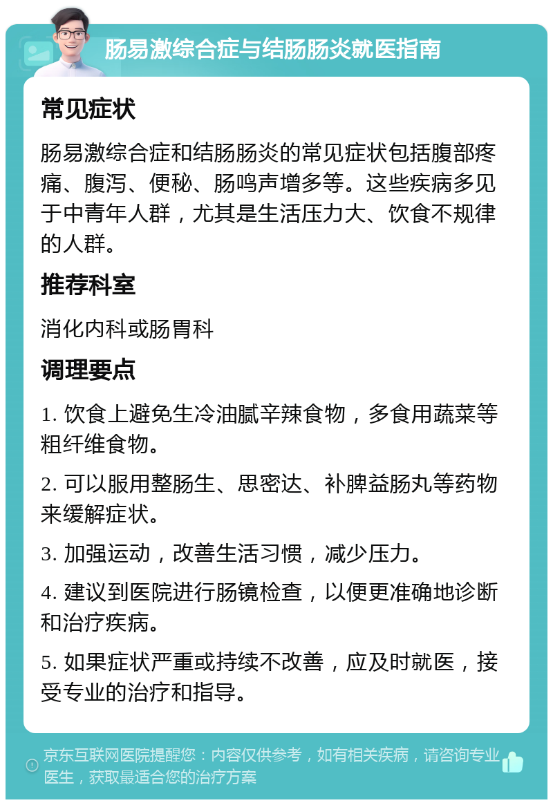 肠易激综合症与结肠肠炎就医指南 常见症状 肠易激综合症和结肠肠炎的常见症状包括腹部疼痛、腹泻、便秘、肠鸣声增多等。这些疾病多见于中青年人群，尤其是生活压力大、饮食不规律的人群。 推荐科室 消化内科或肠胃科 调理要点 1. 饮食上避免生冷油腻辛辣食物，多食用蔬菜等粗纤维食物。 2. 可以服用整肠生、思密达、补脾益肠丸等药物来缓解症状。 3. 加强运动，改善生活习惯，减少压力。 4. 建议到医院进行肠镜检查，以便更准确地诊断和治疗疾病。 5. 如果症状严重或持续不改善，应及时就医，接受专业的治疗和指导。