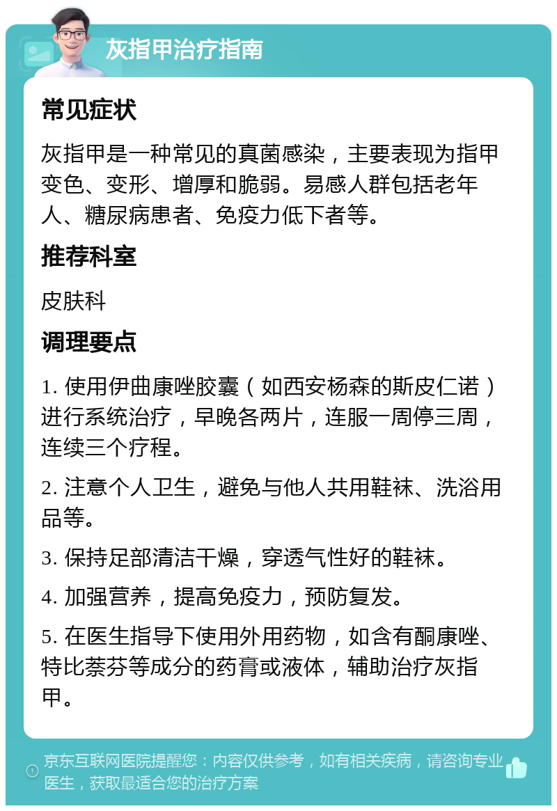 灰指甲治疗指南 常见症状 灰指甲是一种常见的真菌感染，主要表现为指甲变色、变形、增厚和脆弱。易感人群包括老年人、糖尿病患者、免疫力低下者等。 推荐科室 皮肤科 调理要点 1. 使用伊曲康唑胶囊（如西安杨森的斯皮仁诺）进行系统治疗，早晚各两片，连服一周停三周，连续三个疗程。 2. 注意个人卫生，避免与他人共用鞋袜、洗浴用品等。 3. 保持足部清洁干燥，穿透气性好的鞋袜。 4. 加强营养，提高免疫力，预防复发。 5. 在医生指导下使用外用药物，如含有酮康唑、特比萘芬等成分的药膏或液体，辅助治疗灰指甲。