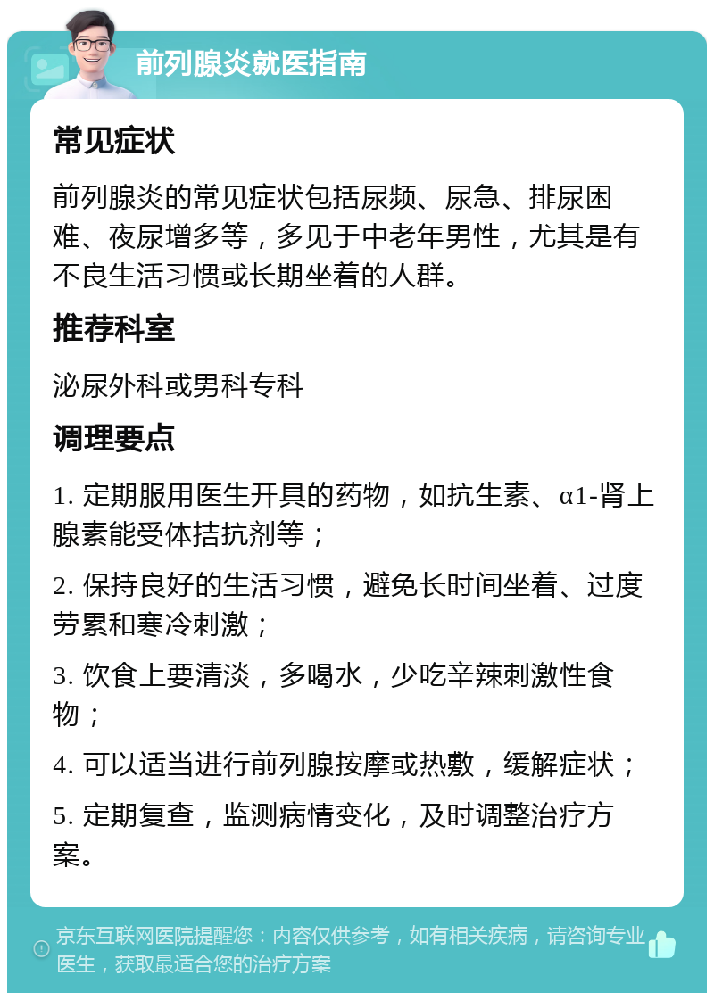 前列腺炎就医指南 常见症状 前列腺炎的常见症状包括尿频、尿急、排尿困难、夜尿增多等，多见于中老年男性，尤其是有不良生活习惯或长期坐着的人群。 推荐科室 泌尿外科或男科专科 调理要点 1. 定期服用医生开具的药物，如抗生素、α1-肾上腺素能受体拮抗剂等； 2. 保持良好的生活习惯，避免长时间坐着、过度劳累和寒冷刺激； 3. 饮食上要清淡，多喝水，少吃辛辣刺激性食物； 4. 可以适当进行前列腺按摩或热敷，缓解症状； 5. 定期复查，监测病情变化，及时调整治疗方案。