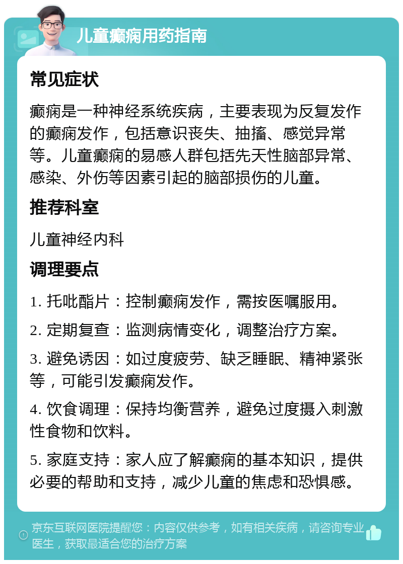 儿童癫痫用药指南 常见症状 癫痫是一种神经系统疾病，主要表现为反复发作的癫痫发作，包括意识丧失、抽搐、感觉异常等。儿童癫痫的易感人群包括先天性脑部异常、感染、外伤等因素引起的脑部损伤的儿童。 推荐科室 儿童神经内科 调理要点 1. 托吡酯片：控制癫痫发作，需按医嘱服用。 2. 定期复查：监测病情变化，调整治疗方案。 3. 避免诱因：如过度疲劳、缺乏睡眠、精神紧张等，可能引发癫痫发作。 4. 饮食调理：保持均衡营养，避免过度摄入刺激性食物和饮料。 5. 家庭支持：家人应了解癫痫的基本知识，提供必要的帮助和支持，减少儿童的焦虑和恐惧感。