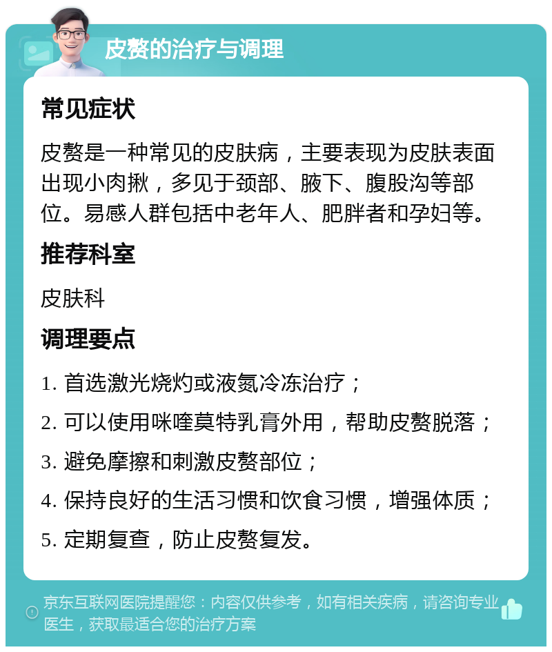 皮赘的治疗与调理 常见症状 皮赘是一种常见的皮肤病，主要表现为皮肤表面出现小肉揪，多见于颈部、腋下、腹股沟等部位。易感人群包括中老年人、肥胖者和孕妇等。 推荐科室 皮肤科 调理要点 1. 首选激光烧灼或液氮冷冻治疗； 2. 可以使用咪喹莫特乳膏外用，帮助皮赘脱落； 3. 避免摩擦和刺激皮赘部位； 4. 保持良好的生活习惯和饮食习惯，增强体质； 5. 定期复查，防止皮赘复发。