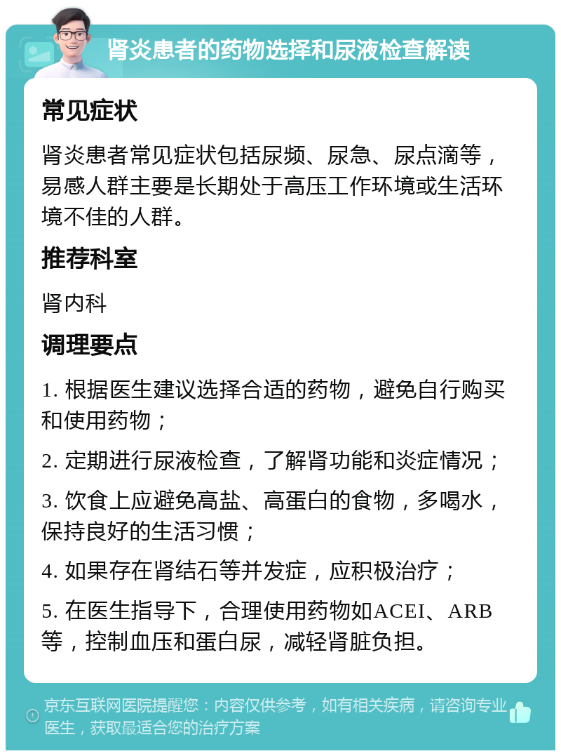 肾炎患者的药物选择和尿液检查解读 常见症状 肾炎患者常见症状包括尿频、尿急、尿点滴等，易感人群主要是长期处于高压工作环境或生活环境不佳的人群。 推荐科室 肾内科 调理要点 1. 根据医生建议选择合适的药物，避免自行购买和使用药物； 2. 定期进行尿液检查，了解肾功能和炎症情况； 3. 饮食上应避免高盐、高蛋白的食物，多喝水，保持良好的生活习惯； 4. 如果存在肾结石等并发症，应积极治疗； 5. 在医生指导下，合理使用药物如ACEI、ARB等，控制血压和蛋白尿，减轻肾脏负担。