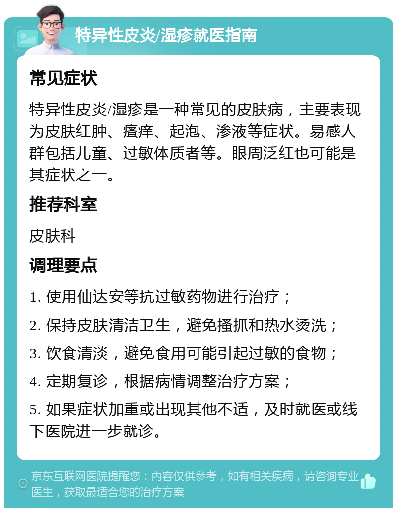 特异性皮炎/湿疹就医指南 常见症状 特异性皮炎/湿疹是一种常见的皮肤病，主要表现为皮肤红肿、瘙痒、起泡、渗液等症状。易感人群包括儿童、过敏体质者等。眼周泛红也可能是其症状之一。 推荐科室 皮肤科 调理要点 1. 使用仙达安等抗过敏药物进行治疗； 2. 保持皮肤清洁卫生，避免搔抓和热水烫洗； 3. 饮食清淡，避免食用可能引起过敏的食物； 4. 定期复诊，根据病情调整治疗方案； 5. 如果症状加重或出现其他不适，及时就医或线下医院进一步就诊。