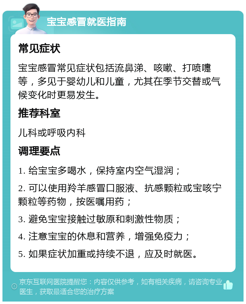 宝宝感冒就医指南 常见症状 宝宝感冒常见症状包括流鼻涕、咳嗽、打喷嚏等，多见于婴幼儿和儿童，尤其在季节交替或气候变化时更易发生。 推荐科室 儿科或呼吸内科 调理要点 1. 给宝宝多喝水，保持室内空气湿润； 2. 可以使用羚羊感冒口服液、抗感颗粒或宝咳宁颗粒等药物，按医嘱用药； 3. 避免宝宝接触过敏原和刺激性物质； 4. 注意宝宝的休息和营养，增强免疫力； 5. 如果症状加重或持续不退，应及时就医。