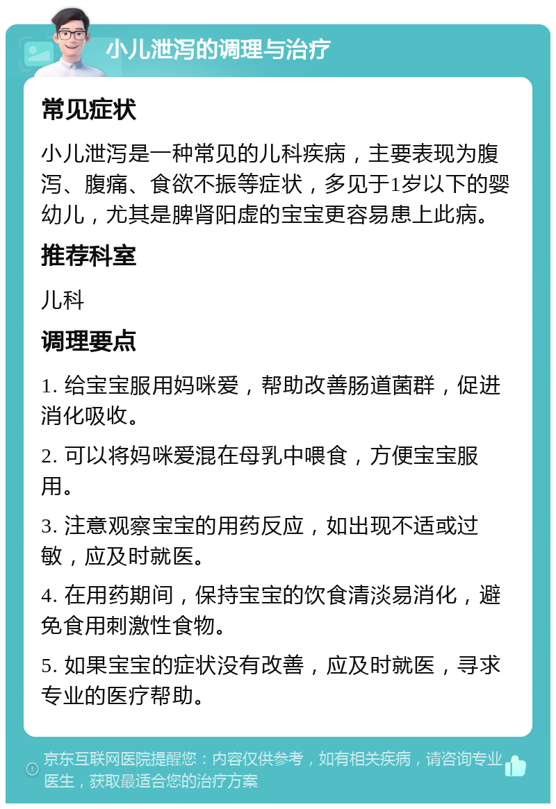 小儿泄泻的调理与治疗 常见症状 小儿泄泻是一种常见的儿科疾病，主要表现为腹泻、腹痛、食欲不振等症状，多见于1岁以下的婴幼儿，尤其是脾肾阳虚的宝宝更容易患上此病。 推荐科室 儿科 调理要点 1. 给宝宝服用妈咪爱，帮助改善肠道菌群，促进消化吸收。 2. 可以将妈咪爱混在母乳中喂食，方便宝宝服用。 3. 注意观察宝宝的用药反应，如出现不适或过敏，应及时就医。 4. 在用药期间，保持宝宝的饮食清淡易消化，避免食用刺激性食物。 5. 如果宝宝的症状没有改善，应及时就医，寻求专业的医疗帮助。