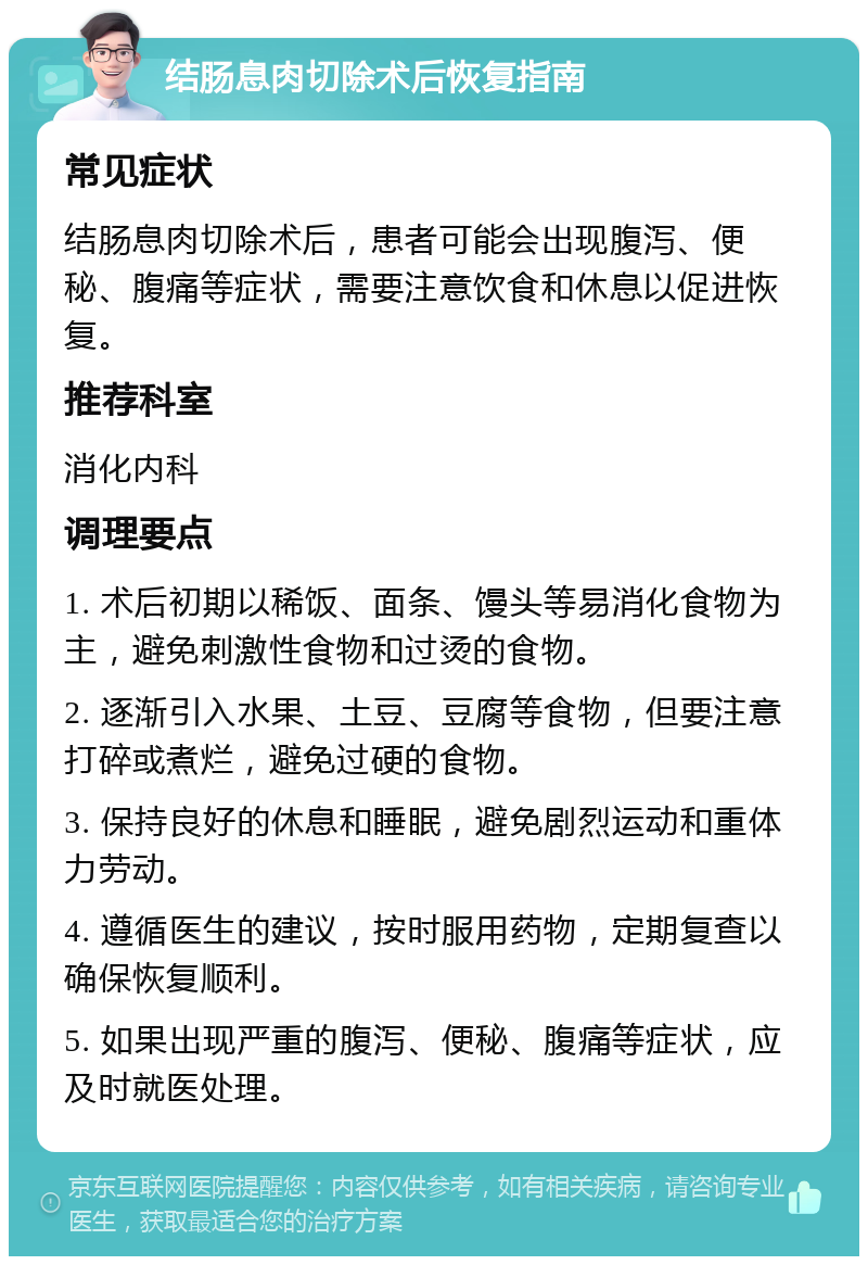 结肠息肉切除术后恢复指南 常见症状 结肠息肉切除术后，患者可能会出现腹泻、便秘、腹痛等症状，需要注意饮食和休息以促进恢复。 推荐科室 消化内科 调理要点 1. 术后初期以稀饭、面条、馒头等易消化食物为主，避免刺激性食物和过烫的食物。 2. 逐渐引入水果、土豆、豆腐等食物，但要注意打碎或煮烂，避免过硬的食物。 3. 保持良好的休息和睡眠，避免剧烈运动和重体力劳动。 4. 遵循医生的建议，按时服用药物，定期复查以确保恢复顺利。 5. 如果出现严重的腹泻、便秘、腹痛等症状，应及时就医处理。