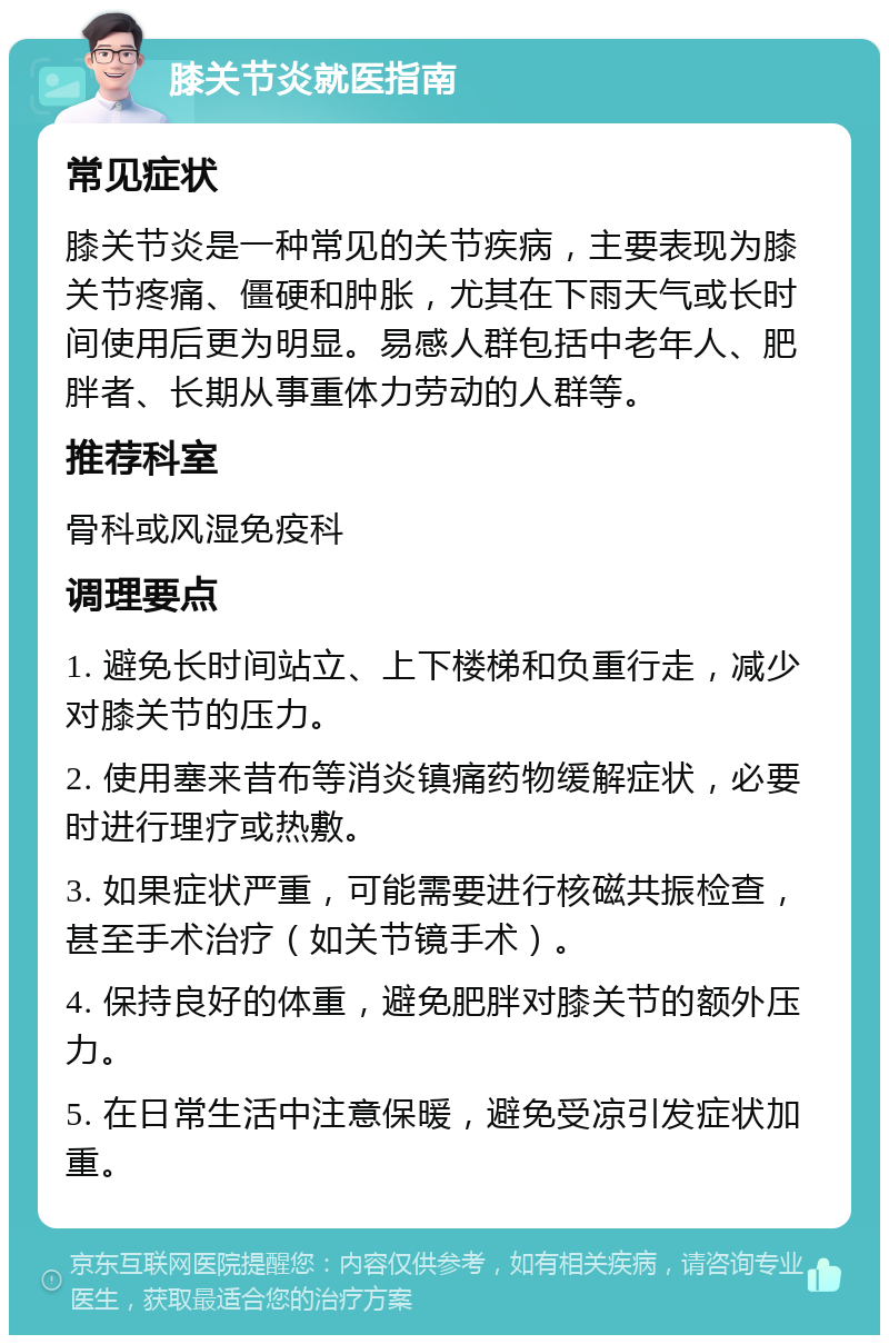 膝关节炎就医指南 常见症状 膝关节炎是一种常见的关节疾病，主要表现为膝关节疼痛、僵硬和肿胀，尤其在下雨天气或长时间使用后更为明显。易感人群包括中老年人、肥胖者、长期从事重体力劳动的人群等。 推荐科室 骨科或风湿免疫科 调理要点 1. 避免长时间站立、上下楼梯和负重行走，减少对膝关节的压力。 2. 使用塞来昔布等消炎镇痛药物缓解症状，必要时进行理疗或热敷。 3. 如果症状严重，可能需要进行核磁共振检查，甚至手术治疗（如关节镜手术）。 4. 保持良好的体重，避免肥胖对膝关节的额外压力。 5. 在日常生活中注意保暖，避免受凉引发症状加重。