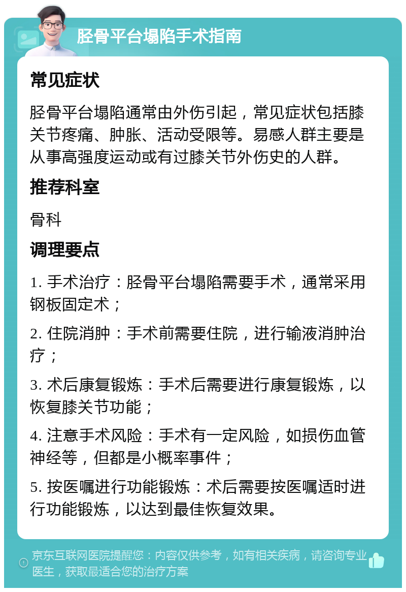 胫骨平台塌陷手术指南 常见症状 胫骨平台塌陷通常由外伤引起，常见症状包括膝关节疼痛、肿胀、活动受限等。易感人群主要是从事高强度运动或有过膝关节外伤史的人群。 推荐科室 骨科 调理要点 1. 手术治疗：胫骨平台塌陷需要手术，通常采用钢板固定术； 2. 住院消肿：手术前需要住院，进行输液消肿治疗； 3. 术后康复锻炼：手术后需要进行康复锻炼，以恢复膝关节功能； 4. 注意手术风险：手术有一定风险，如损伤血管神经等，但都是小概率事件； 5. 按医嘱进行功能锻炼：术后需要按医嘱适时进行功能锻炼，以达到最佳恢复效果。