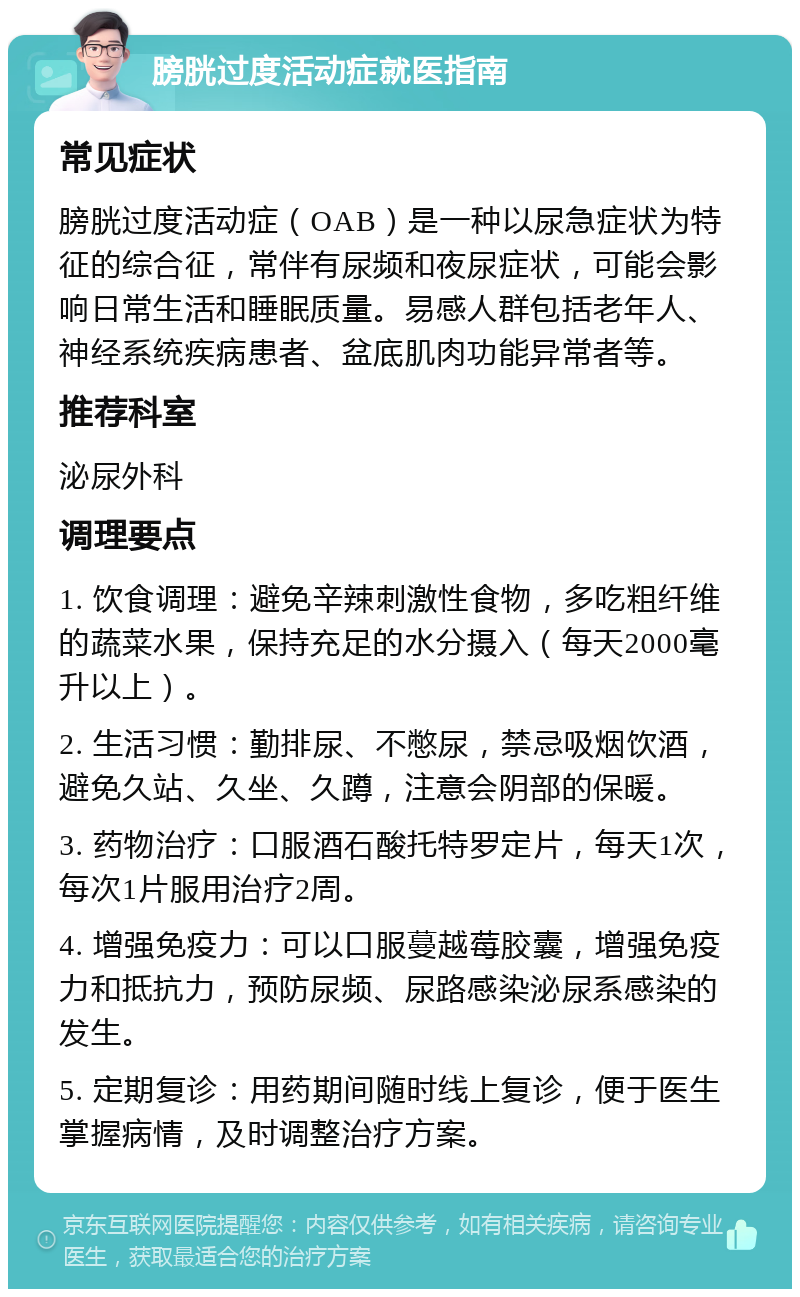 膀胱过度活动症就医指南 常见症状 膀胱过度活动症（OAB）是一种以尿急症状为特征的综合征，常伴有尿频和夜尿症状，可能会影响日常生活和睡眠质量。易感人群包括老年人、神经系统疾病患者、盆底肌肉功能异常者等。 推荐科室 泌尿外科 调理要点 1. 饮食调理：避免辛辣刺激性食物，多吃粗纤维的蔬菜水果，保持充足的水分摄入（每天2000毫升以上）。 2. 生活习惯：勤排尿、不憋尿，禁忌吸烟饮酒，避免久站、久坐、久蹲，注意会阴部的保暖。 3. 药物治疗：口服酒石酸托特罗定片，每天1次，每次1片服用治疗2周。 4. 增强免疫力：可以口服蔓越莓胶囊，增强免疫力和抵抗力，预防尿频、尿路感染泌尿系感染的发生。 5. 定期复诊：用药期间随时线上复诊，便于医生掌握病情，及时调整治疗方案。