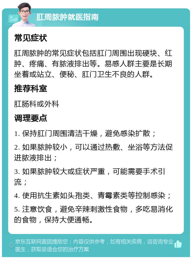 肛周脓肿就医指南 常见症状 肛周脓肿的常见症状包括肛门周围出现硬块、红肿、疼痛、有脓液排出等。易感人群主要是长期坐着或站立、便秘、肛门卫生不良的人群。 推荐科室 肛肠科或外科 调理要点 1. 保持肛门周围清洁干燥，避免感染扩散； 2. 如果脓肿较小，可以通过热敷、坐浴等方法促进脓液排出； 3. 如果脓肿较大或症状严重，可能需要手术引流； 4. 使用抗生素如头孢类、青霉素类等控制感染； 5. 注意饮食，避免辛辣刺激性食物，多吃易消化的食物，保持大便通畅。