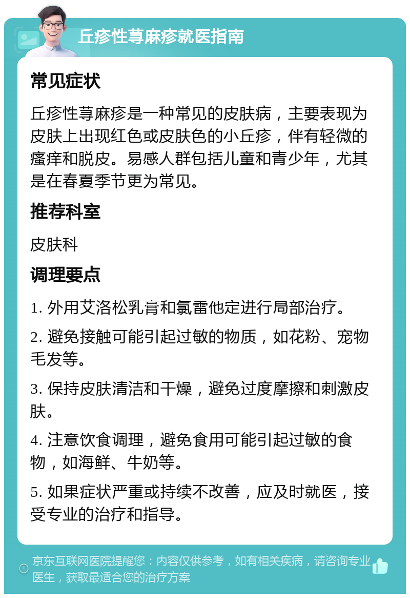 丘疹性荨麻疹就医指南 常见症状 丘疹性荨麻疹是一种常见的皮肤病，主要表现为皮肤上出现红色或皮肤色的小丘疹，伴有轻微的瘙痒和脱皮。易感人群包括儿童和青少年，尤其是在春夏季节更为常见。 推荐科室 皮肤科 调理要点 1. 外用艾洛松乳膏和氯雷他定进行局部治疗。 2. 避免接触可能引起过敏的物质，如花粉、宠物毛发等。 3. 保持皮肤清洁和干燥，避免过度摩擦和刺激皮肤。 4. 注意饮食调理，避免食用可能引起过敏的食物，如海鲜、牛奶等。 5. 如果症状严重或持续不改善，应及时就医，接受专业的治疗和指导。