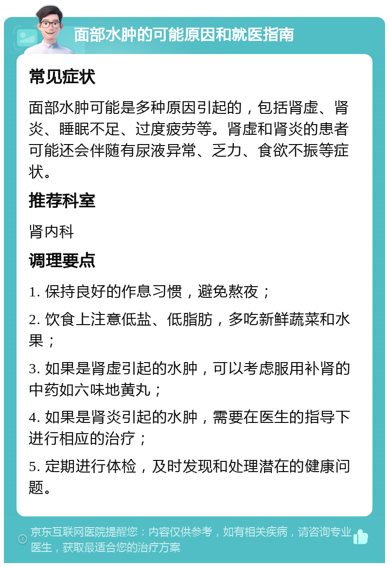 面部水肿的可能原因和就医指南 常见症状 面部水肿可能是多种原因引起的，包括肾虚、肾炎、睡眠不足、过度疲劳等。肾虚和肾炎的患者可能还会伴随有尿液异常、乏力、食欲不振等症状。 推荐科室 肾内科 调理要点 1. 保持良好的作息习惯，避免熬夜； 2. 饮食上注意低盐、低脂肪，多吃新鲜蔬菜和水果； 3. 如果是肾虚引起的水肿，可以考虑服用补肾的中药如六味地黄丸； 4. 如果是肾炎引起的水肿，需要在医生的指导下进行相应的治疗； 5. 定期进行体检，及时发现和处理潜在的健康问题。