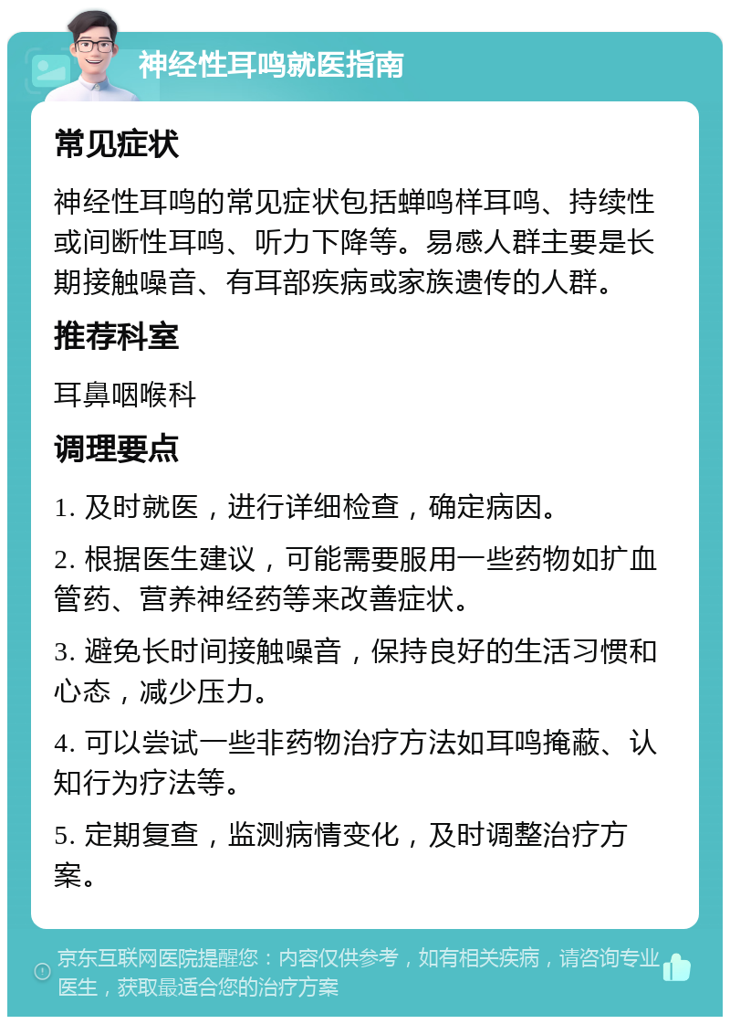 神经性耳鸣就医指南 常见症状 神经性耳鸣的常见症状包括蝉鸣样耳鸣、持续性或间断性耳鸣、听力下降等。易感人群主要是长期接触噪音、有耳部疾病或家族遗传的人群。 推荐科室 耳鼻咽喉科 调理要点 1. 及时就医，进行详细检查，确定病因。 2. 根据医生建议，可能需要服用一些药物如扩血管药、营养神经药等来改善症状。 3. 避免长时间接触噪音，保持良好的生活习惯和心态，减少压力。 4. 可以尝试一些非药物治疗方法如耳鸣掩蔽、认知行为疗法等。 5. 定期复查，监测病情变化，及时调整治疗方案。