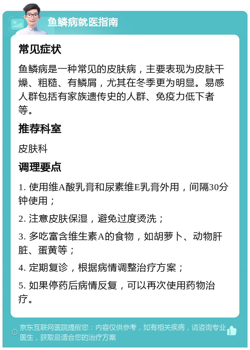 鱼鳞病就医指南 常见症状 鱼鳞病是一种常见的皮肤病，主要表现为皮肤干燥、粗糙、有鳞屑，尤其在冬季更为明显。易感人群包括有家族遗传史的人群、免疫力低下者等。 推荐科室 皮肤科 调理要点 1. 使用维A酸乳膏和尿素维E乳膏外用，间隔30分钟使用； 2. 注意皮肤保湿，避免过度烫洗； 3. 多吃富含维生素A的食物，如胡萝卜、动物肝脏、蛋黄等； 4. 定期复诊，根据病情调整治疗方案； 5. 如果停药后病情反复，可以再次使用药物治疗。