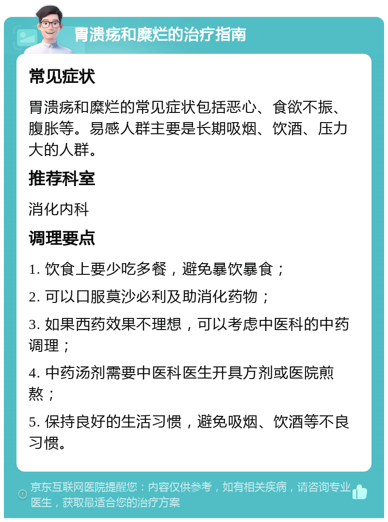 胃溃疡和糜烂的治疗指南 常见症状 胃溃疡和糜烂的常见症状包括恶心、食欲不振、腹胀等。易感人群主要是长期吸烟、饮酒、压力大的人群。 推荐科室 消化内科 调理要点 1. 饮食上要少吃多餐，避免暴饮暴食； 2. 可以口服莫沙必利及助消化药物； 3. 如果西药效果不理想，可以考虑中医科的中药调理； 4. 中药汤剂需要中医科医生开具方剂或医院煎熬； 5. 保持良好的生活习惯，避免吸烟、饮酒等不良习惯。