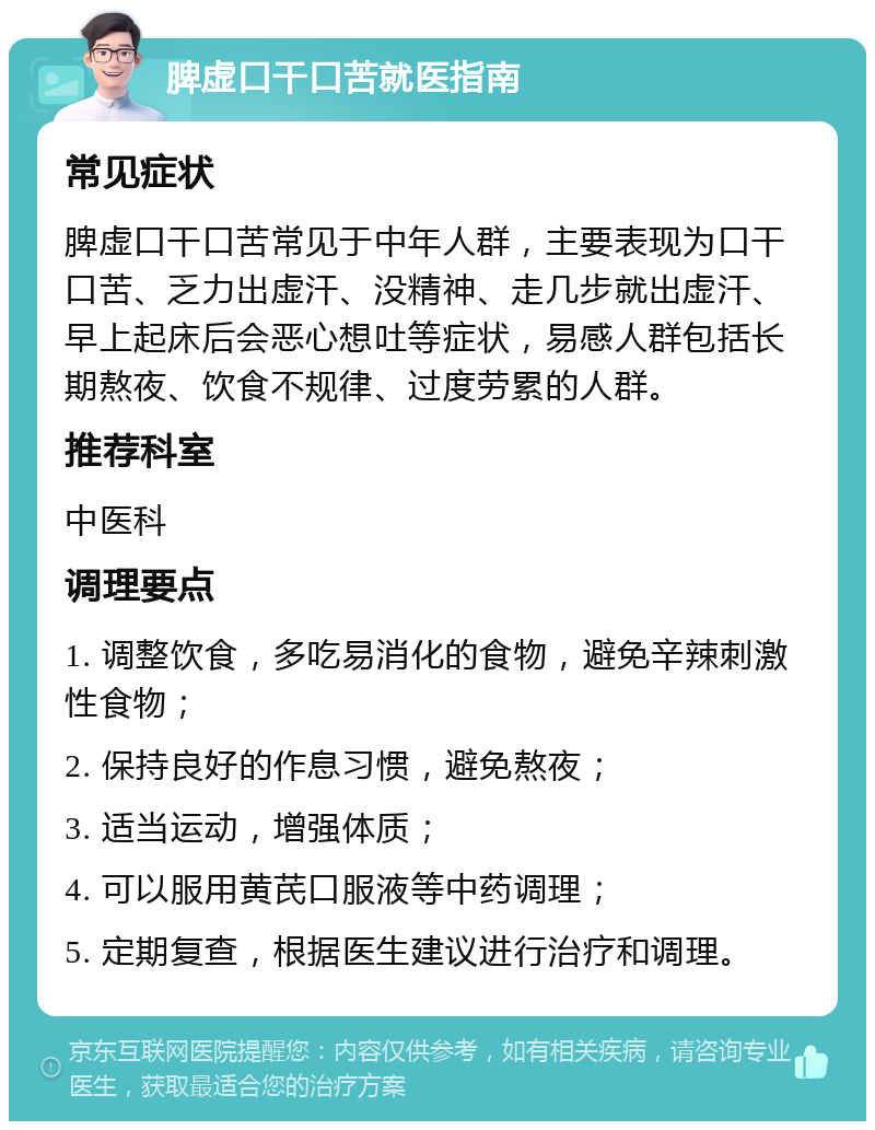 脾虚口干口苦就医指南 常见症状 脾虚口干口苦常见于中年人群，主要表现为口干口苦、乏力出虚汗、没精神、走几步就出虚汗、早上起床后会恶心想吐等症状，易感人群包括长期熬夜、饮食不规律、过度劳累的人群。 推荐科室 中医科 调理要点 1. 调整饮食，多吃易消化的食物，避免辛辣刺激性食物； 2. 保持良好的作息习惯，避免熬夜； 3. 适当运动，增强体质； 4. 可以服用黄芪口服液等中药调理； 5. 定期复查，根据医生建议进行治疗和调理。