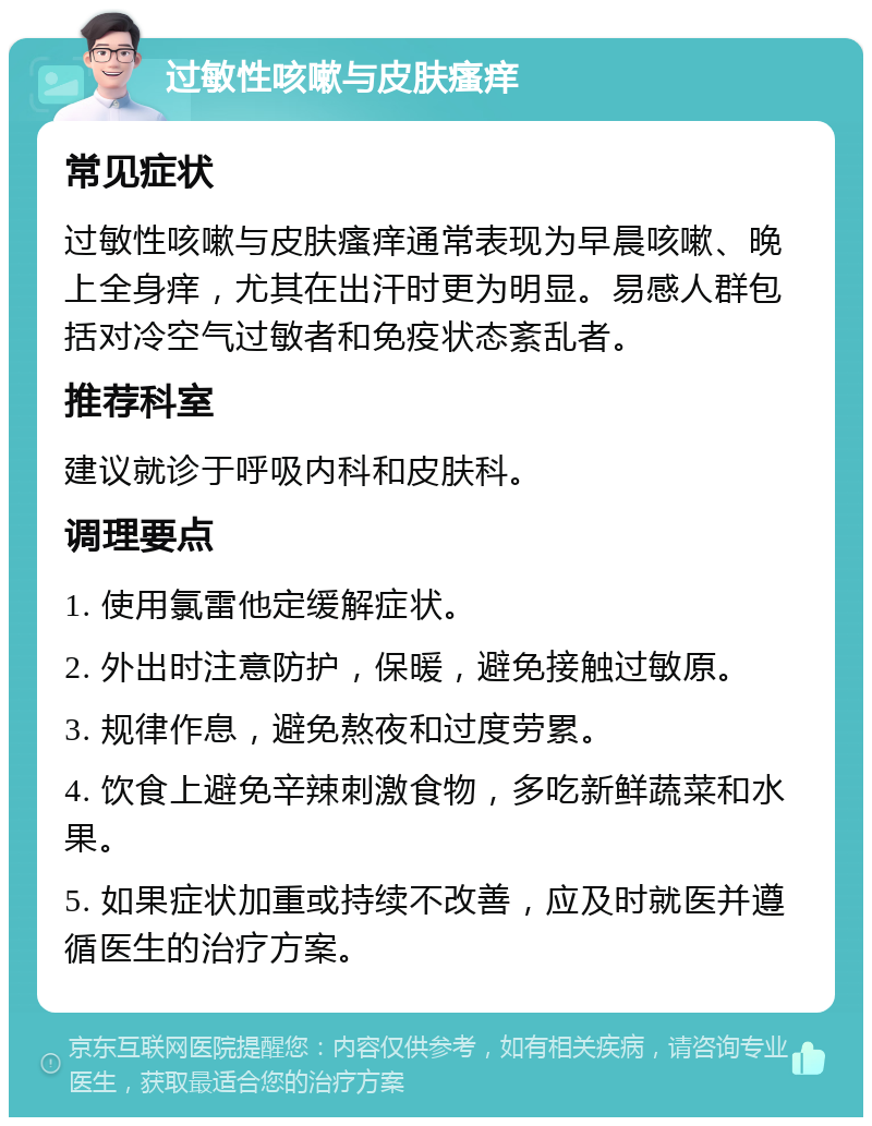 过敏性咳嗽与皮肤瘙痒 常见症状 过敏性咳嗽与皮肤瘙痒通常表现为早晨咳嗽、晚上全身痒，尤其在出汗时更为明显。易感人群包括对冷空气过敏者和免疫状态紊乱者。 推荐科室 建议就诊于呼吸内科和皮肤科。 调理要点 1. 使用氯雷他定缓解症状。 2. 外出时注意防护，保暖，避免接触过敏原。 3. 规律作息，避免熬夜和过度劳累。 4. 饮食上避免辛辣刺激食物，多吃新鲜蔬菜和水果。 5. 如果症状加重或持续不改善，应及时就医并遵循医生的治疗方案。