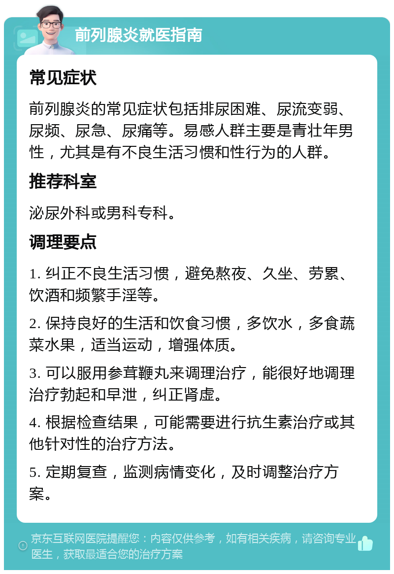 前列腺炎就医指南 常见症状 前列腺炎的常见症状包括排尿困难、尿流变弱、尿频、尿急、尿痛等。易感人群主要是青壮年男性，尤其是有不良生活习惯和性行为的人群。 推荐科室 泌尿外科或男科专科。 调理要点 1. 纠正不良生活习惯，避免熬夜、久坐、劳累、饮酒和频繁手淫等。 2. 保持良好的生活和饮食习惯，多饮水，多食蔬菜水果，适当运动，增强体质。 3. 可以服用参茸鞭丸来调理治疗，能很好地调理治疗勃起和早泄，纠正肾虚。 4. 根据检查结果，可能需要进行抗生素治疗或其他针对性的治疗方法。 5. 定期复查，监测病情变化，及时调整治疗方案。