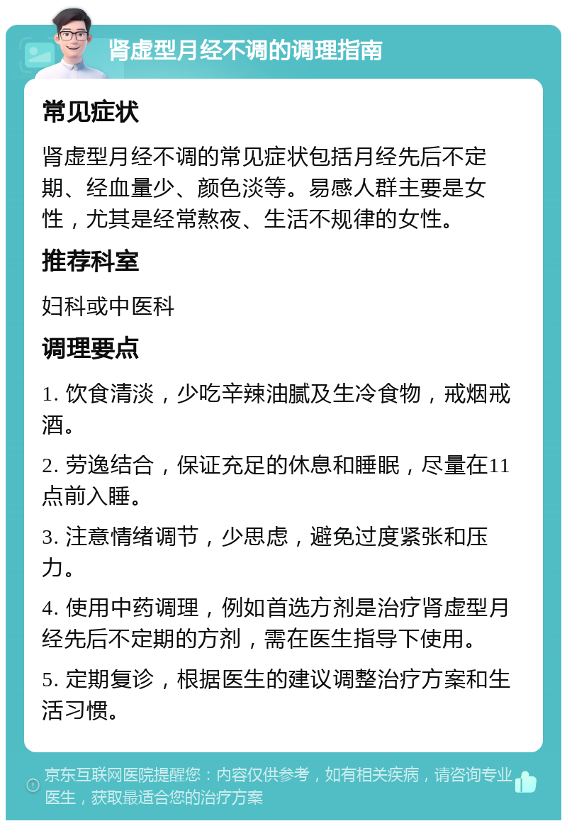 肾虚型月经不调的调理指南 常见症状 肾虚型月经不调的常见症状包括月经先后不定期、经血量少、颜色淡等。易感人群主要是女性，尤其是经常熬夜、生活不规律的女性。 推荐科室 妇科或中医科 调理要点 1. 饮食清淡，少吃辛辣油腻及生冷食物，戒烟戒酒。 2. 劳逸结合，保证充足的休息和睡眠，尽量在11点前入睡。 3. 注意情绪调节，少思虑，避免过度紧张和压力。 4. 使用中药调理，例如首选方剂是治疗肾虚型月经先后不定期的方剂，需在医生指导下使用。 5. 定期复诊，根据医生的建议调整治疗方案和生活习惯。