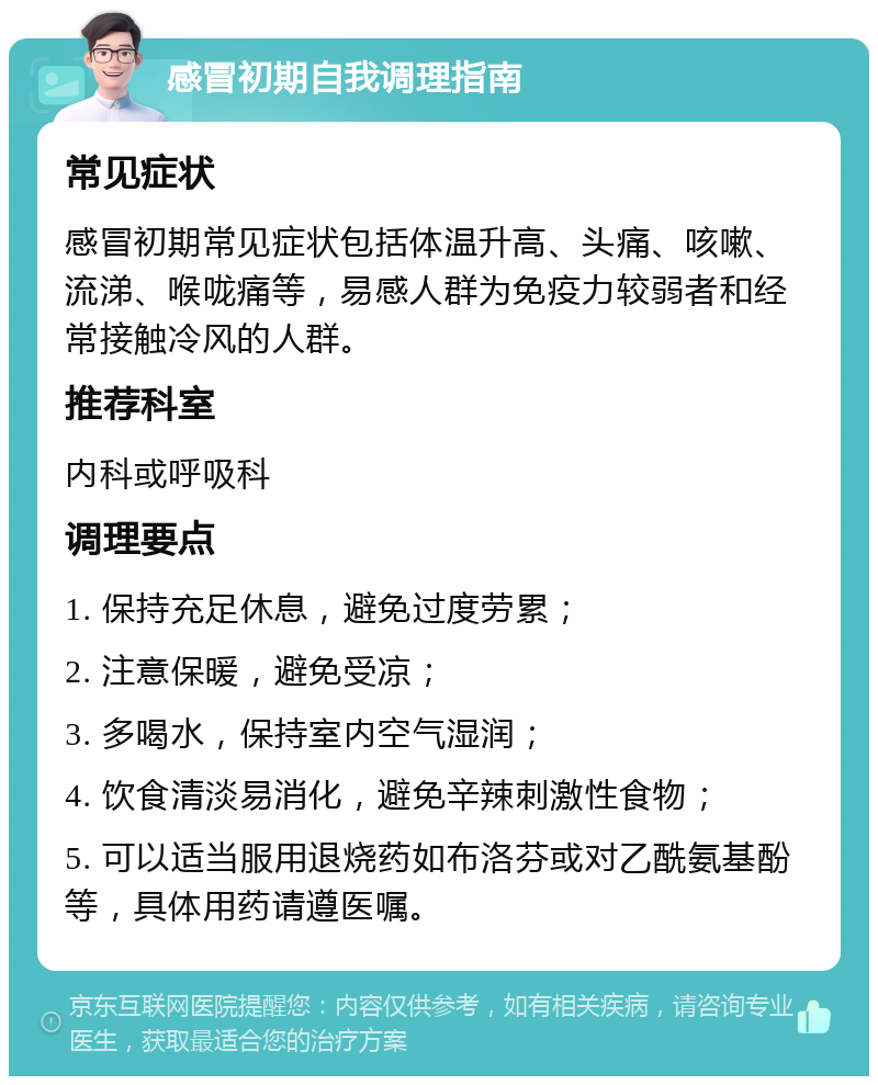 感冒初期自我调理指南 常见症状 感冒初期常见症状包括体温升高、头痛、咳嗽、流涕、喉咙痛等，易感人群为免疫力较弱者和经常接触冷风的人群。 推荐科室 内科或呼吸科 调理要点 1. 保持充足休息，避免过度劳累； 2. 注意保暖，避免受凉； 3. 多喝水，保持室内空气湿润； 4. 饮食清淡易消化，避免辛辣刺激性食物； 5. 可以适当服用退烧药如布洛芬或对乙酰氨基酚等，具体用药请遵医嘱。