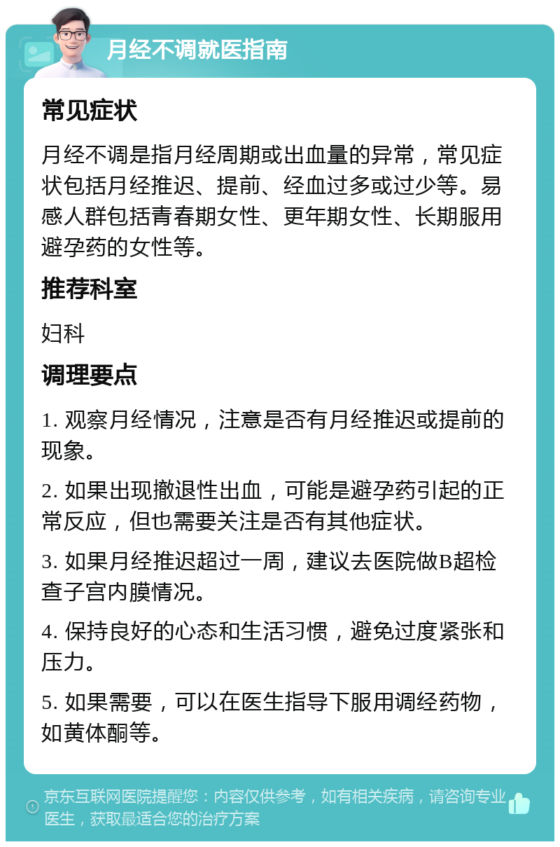 月经不调就医指南 常见症状 月经不调是指月经周期或出血量的异常，常见症状包括月经推迟、提前、经血过多或过少等。易感人群包括青春期女性、更年期女性、长期服用避孕药的女性等。 推荐科室 妇科 调理要点 1. 观察月经情况，注意是否有月经推迟或提前的现象。 2. 如果出现撤退性出血，可能是避孕药引起的正常反应，但也需要关注是否有其他症状。 3. 如果月经推迟超过一周，建议去医院做B超检查子宫内膜情况。 4. 保持良好的心态和生活习惯，避免过度紧张和压力。 5. 如果需要，可以在医生指导下服用调经药物，如黄体酮等。