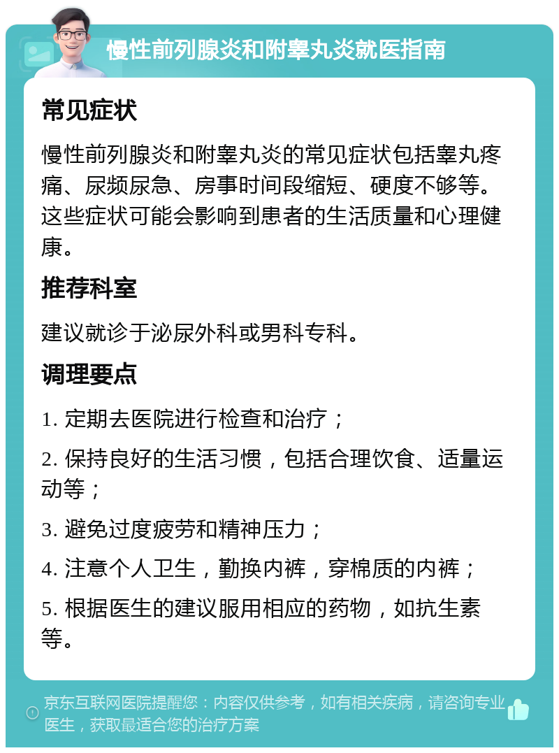 慢性前列腺炎和附睾丸炎就医指南 常见症状 慢性前列腺炎和附睾丸炎的常见症状包括睾丸疼痛、尿频尿急、房事时间段缩短、硬度不够等。这些症状可能会影响到患者的生活质量和心理健康。 推荐科室 建议就诊于泌尿外科或男科专科。 调理要点 1. 定期去医院进行检查和治疗； 2. 保持良好的生活习惯，包括合理饮食、适量运动等； 3. 避免过度疲劳和精神压力； 4. 注意个人卫生，勤换内裤，穿棉质的内裤； 5. 根据医生的建议服用相应的药物，如抗生素等。