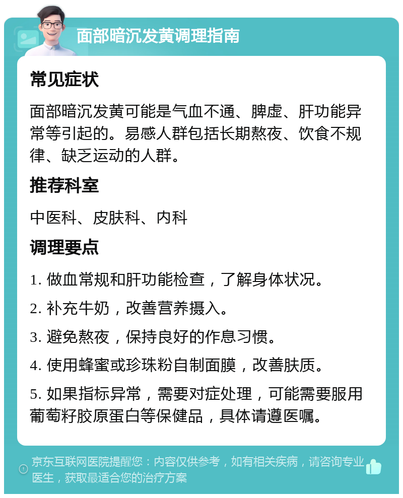 面部暗沉发黄调理指南 常见症状 面部暗沉发黄可能是气血不通、脾虚、肝功能异常等引起的。易感人群包括长期熬夜、饮食不规律、缺乏运动的人群。 推荐科室 中医科、皮肤科、内科 调理要点 1. 做血常规和肝功能检查，了解身体状况。 2. 补充牛奶，改善营养摄入。 3. 避免熬夜，保持良好的作息习惯。 4. 使用蜂蜜或珍珠粉自制面膜，改善肤质。 5. 如果指标异常，需要对症处理，可能需要服用葡萄籽胶原蛋白等保健品，具体请遵医嘱。