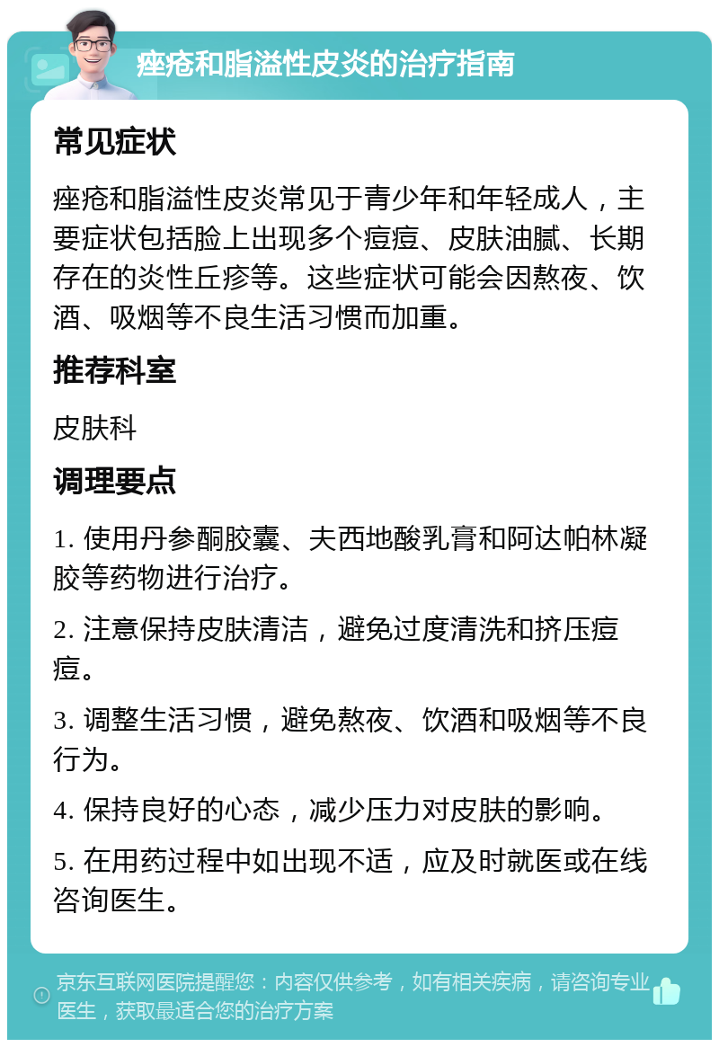 痤疮和脂溢性皮炎的治疗指南 常见症状 痤疮和脂溢性皮炎常见于青少年和年轻成人，主要症状包括脸上出现多个痘痘、皮肤油腻、长期存在的炎性丘疹等。这些症状可能会因熬夜、饮酒、吸烟等不良生活习惯而加重。 推荐科室 皮肤科 调理要点 1. 使用丹参酮胶囊、夫西地酸乳膏和阿达帕林凝胶等药物进行治疗。 2. 注意保持皮肤清洁，避免过度清洗和挤压痘痘。 3. 调整生活习惯，避免熬夜、饮酒和吸烟等不良行为。 4. 保持良好的心态，减少压力对皮肤的影响。 5. 在用药过程中如出现不适，应及时就医或在线咨询医生。