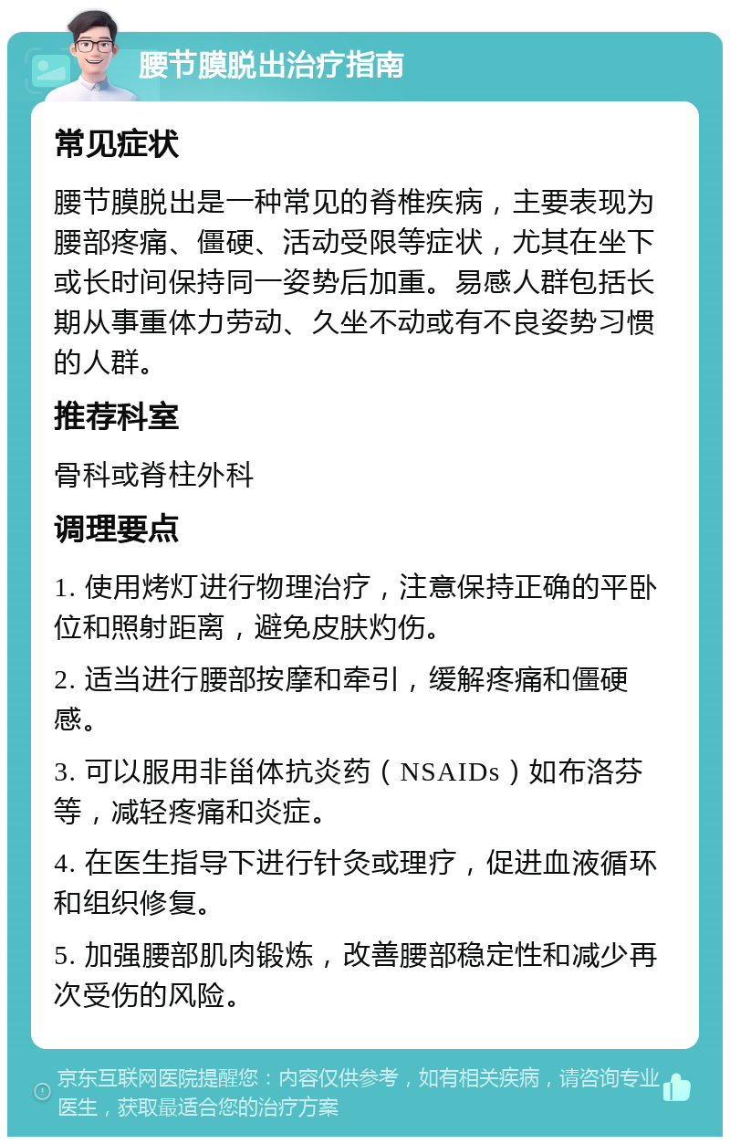 腰节膜脱出治疗指南 常见症状 腰节膜脱出是一种常见的脊椎疾病，主要表现为腰部疼痛、僵硬、活动受限等症状，尤其在坐下或长时间保持同一姿势后加重。易感人群包括长期从事重体力劳动、久坐不动或有不良姿势习惯的人群。 推荐科室 骨科或脊柱外科 调理要点 1. 使用烤灯进行物理治疗，注意保持正确的平卧位和照射距离，避免皮肤灼伤。 2. 适当进行腰部按摩和牵引，缓解疼痛和僵硬感。 3. 可以服用非甾体抗炎药（NSAIDs）如布洛芬等，减轻疼痛和炎症。 4. 在医生指导下进行针灸或理疗，促进血液循环和组织修复。 5. 加强腰部肌肉锻炼，改善腰部稳定性和减少再次受伤的风险。