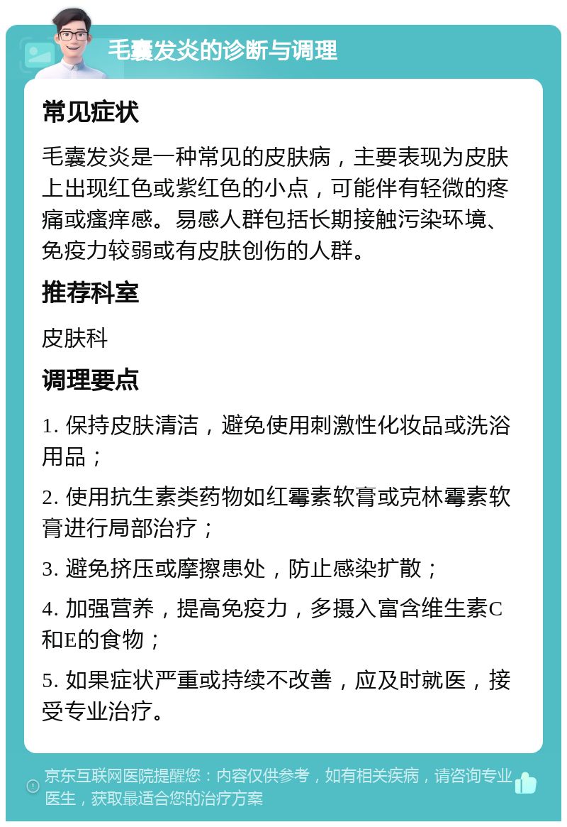 毛囊发炎的诊断与调理 常见症状 毛囊发炎是一种常见的皮肤病，主要表现为皮肤上出现红色或紫红色的小点，可能伴有轻微的疼痛或瘙痒感。易感人群包括长期接触污染环境、免疫力较弱或有皮肤创伤的人群。 推荐科室 皮肤科 调理要点 1. 保持皮肤清洁，避免使用刺激性化妆品或洗浴用品； 2. 使用抗生素类药物如红霉素软膏或克林霉素软膏进行局部治疗； 3. 避免挤压或摩擦患处，防止感染扩散； 4. 加强营养，提高免疫力，多摄入富含维生素C和E的食物； 5. 如果症状严重或持续不改善，应及时就医，接受专业治疗。