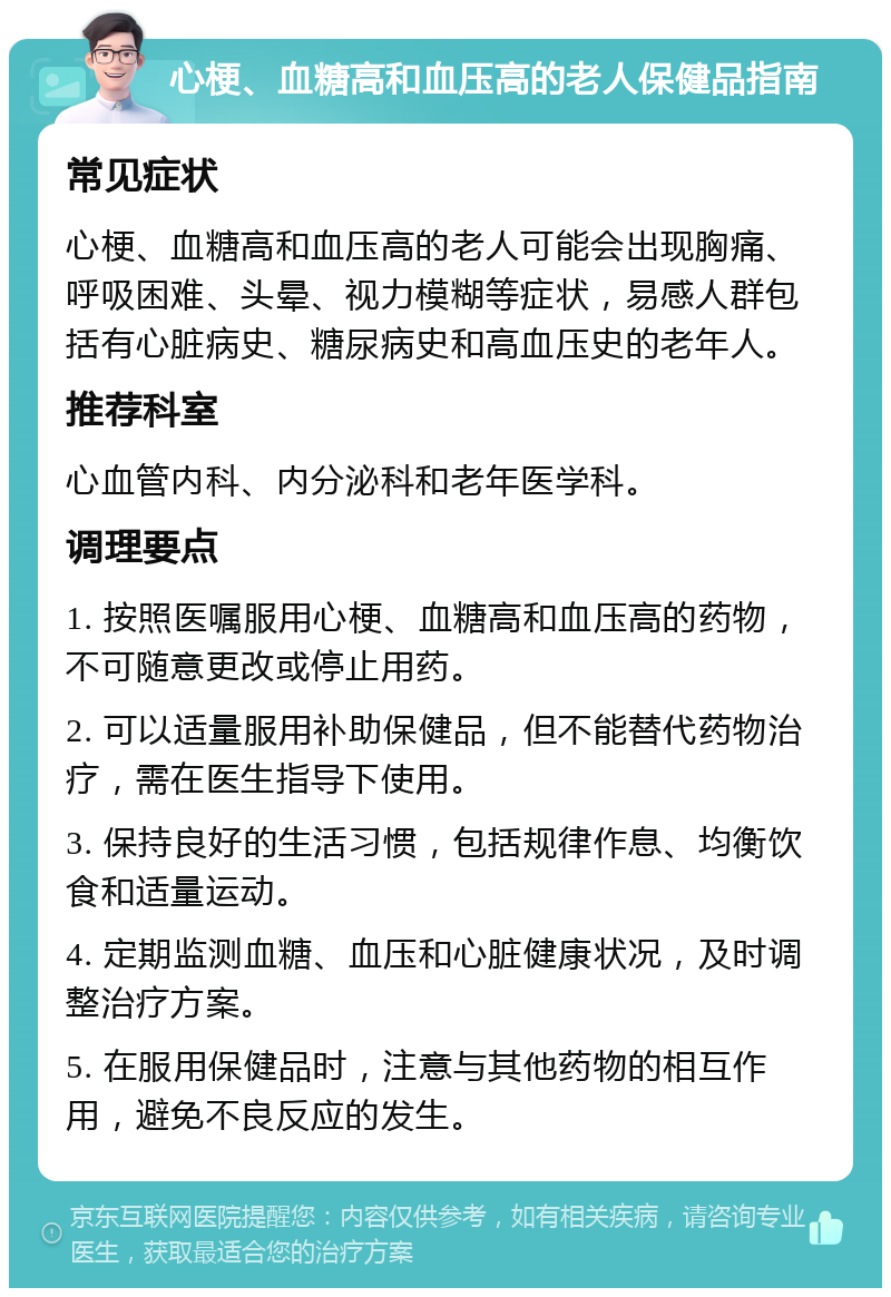 心梗、血糖高和血压高的老人保健品指南 常见症状 心梗、血糖高和血压高的老人可能会出现胸痛、呼吸困难、头晕、视力模糊等症状，易感人群包括有心脏病史、糖尿病史和高血压史的老年人。 推荐科室 心血管内科、内分泌科和老年医学科。 调理要点 1. 按照医嘱服用心梗、血糖高和血压高的药物，不可随意更改或停止用药。 2. 可以适量服用补助保健品，但不能替代药物治疗，需在医生指导下使用。 3. 保持良好的生活习惯，包括规律作息、均衡饮食和适量运动。 4. 定期监测血糖、血压和心脏健康状况，及时调整治疗方案。 5. 在服用保健品时，注意与其他药物的相互作用，避免不良反应的发生。