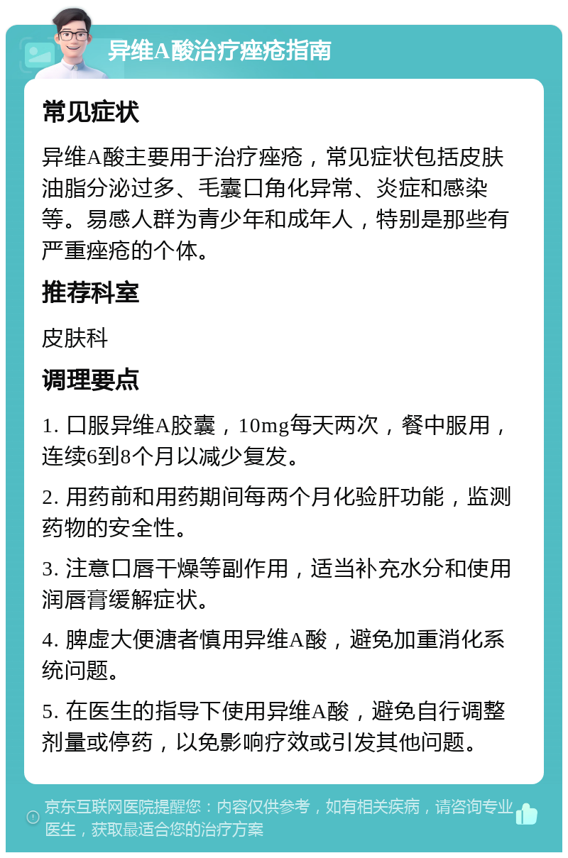 异维A酸治疗痤疮指南 常见症状 异维A酸主要用于治疗痤疮，常见症状包括皮肤油脂分泌过多、毛囊口角化异常、炎症和感染等。易感人群为青少年和成年人，特别是那些有严重痤疮的个体。 推荐科室 皮肤科 调理要点 1. 口服异维A胶囊，10mg每天两次，餐中服用，连续6到8个月以减少复发。 2. 用药前和用药期间每两个月化验肝功能，监测药物的安全性。 3. 注意口唇干燥等副作用，适当补充水分和使用润唇膏缓解症状。 4. 脾虚大便溏者慎用异维A酸，避免加重消化系统问题。 5. 在医生的指导下使用异维A酸，避免自行调整剂量或停药，以免影响疗效或引发其他问题。