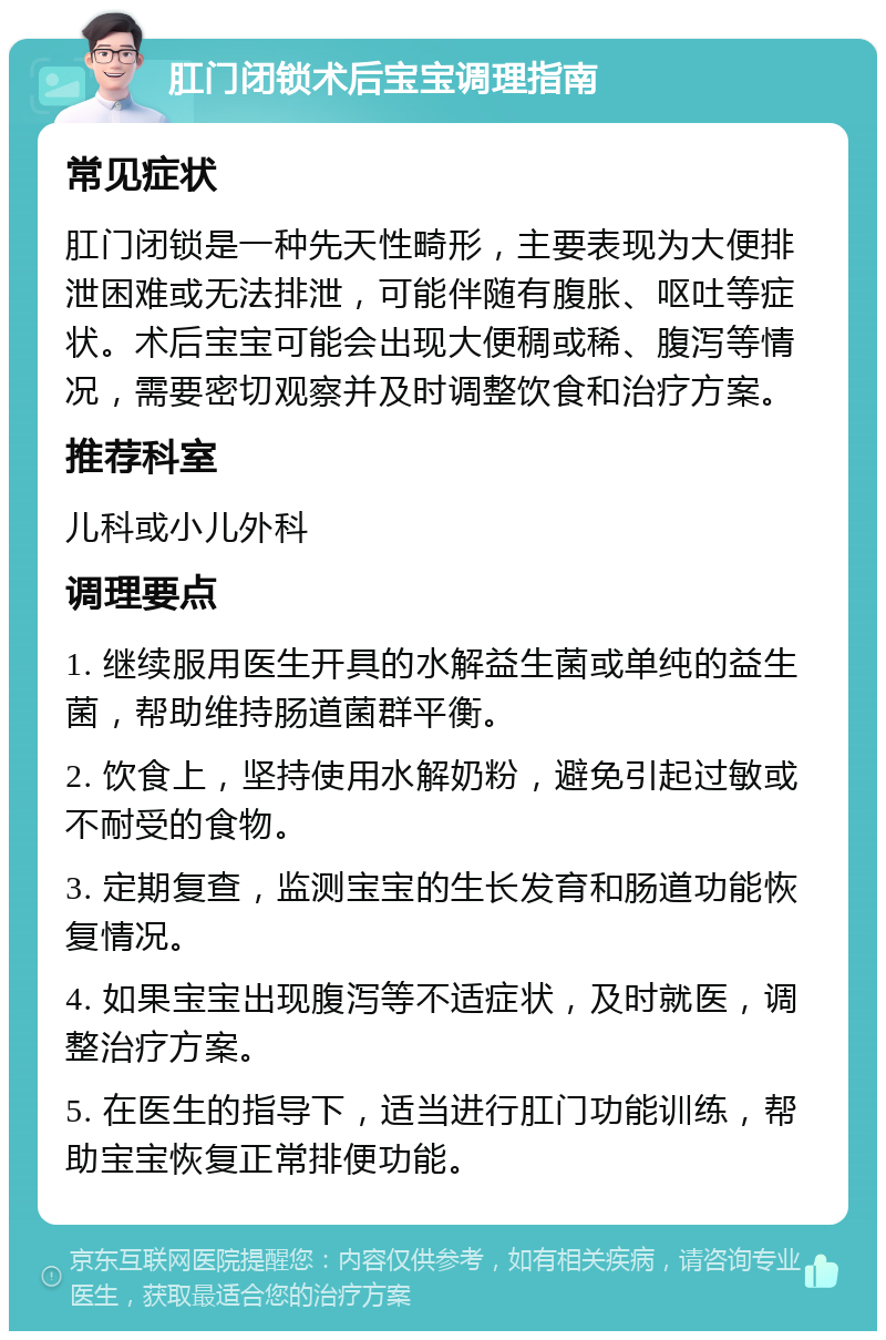 肛门闭锁术后宝宝调理指南 常见症状 肛门闭锁是一种先天性畸形，主要表现为大便排泄困难或无法排泄，可能伴随有腹胀、呕吐等症状。术后宝宝可能会出现大便稠或稀、腹泻等情况，需要密切观察并及时调整饮食和治疗方案。 推荐科室 儿科或小儿外科 调理要点 1. 继续服用医生开具的水解益生菌或单纯的益生菌，帮助维持肠道菌群平衡。 2. 饮食上，坚持使用水解奶粉，避免引起过敏或不耐受的食物。 3. 定期复查，监测宝宝的生长发育和肠道功能恢复情况。 4. 如果宝宝出现腹泻等不适症状，及时就医，调整治疗方案。 5. 在医生的指导下，适当进行肛门功能训练，帮助宝宝恢复正常排便功能。