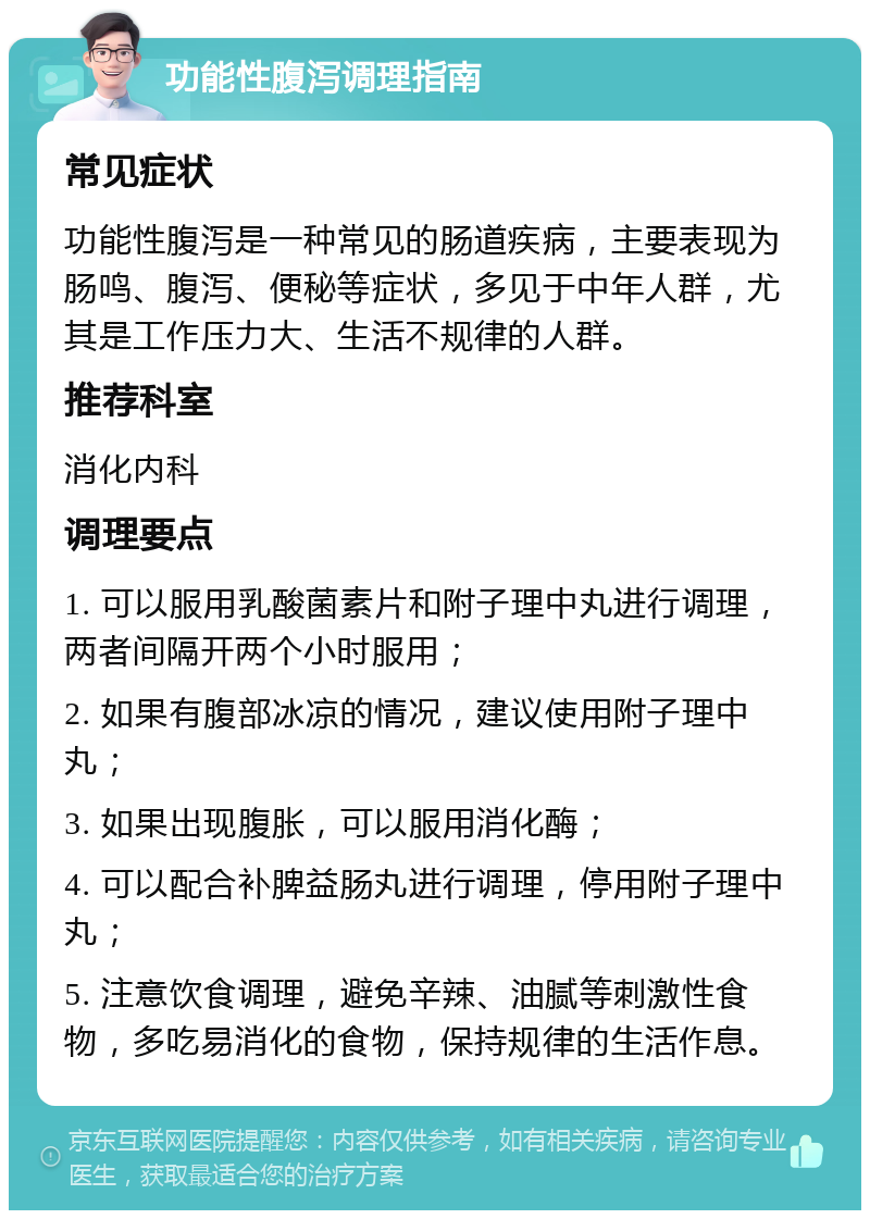 功能性腹泻调理指南 常见症状 功能性腹泻是一种常见的肠道疾病，主要表现为肠鸣、腹泻、便秘等症状，多见于中年人群，尤其是工作压力大、生活不规律的人群。 推荐科室 消化内科 调理要点 1. 可以服用乳酸菌素片和附子理中丸进行调理，两者间隔开两个小时服用； 2. 如果有腹部冰凉的情况，建议使用附子理中丸； 3. 如果出现腹胀，可以服用消化酶； 4. 可以配合补脾益肠丸进行调理，停用附子理中丸； 5. 注意饮食调理，避免辛辣、油腻等刺激性食物，多吃易消化的食物，保持规律的生活作息。