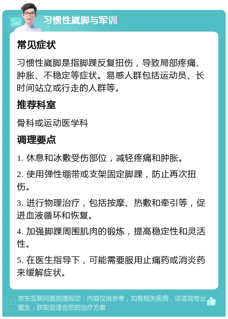 习惯性崴脚与军训 常见症状 习惯性崴脚是指脚踝反复扭伤，导致局部疼痛、肿胀、不稳定等症状。易感人群包括运动员、长时间站立或行走的人群等。 推荐科室 骨科或运动医学科 调理要点 1. 休息和冰敷受伤部位，减轻疼痛和肿胀。 2. 使用弹性绷带或支架固定脚踝，防止再次扭伤。 3. 进行物理治疗，包括按摩、热敷和牵引等，促进血液循环和恢复。 4. 加强脚踝周围肌肉的锻炼，提高稳定性和灵活性。 5. 在医生指导下，可能需要服用止痛药或消炎药来缓解症状。