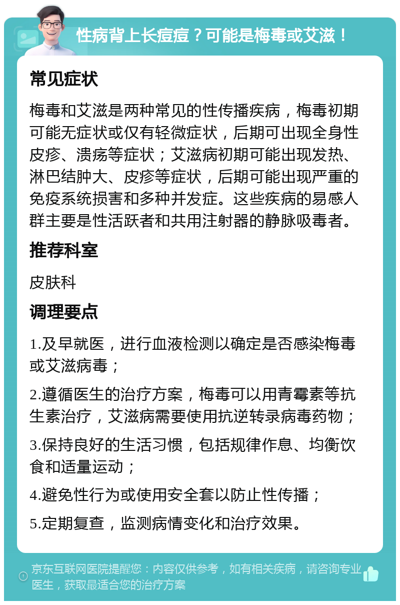 性病背上长痘痘？可能是梅毒或艾滋！ 常见症状 梅毒和艾滋是两种常见的性传播疾病，梅毒初期可能无症状或仅有轻微症状，后期可出现全身性皮疹、溃疡等症状；艾滋病初期可能出现发热、淋巴结肿大、皮疹等症状，后期可能出现严重的免疫系统损害和多种并发症。这些疾病的易感人群主要是性活跃者和共用注射器的静脉吸毒者。 推荐科室 皮肤科 调理要点 1.及早就医，进行血液检测以确定是否感染梅毒或艾滋病毒； 2.遵循医生的治疗方案，梅毒可以用青霉素等抗生素治疗，艾滋病需要使用抗逆转录病毒药物； 3.保持良好的生活习惯，包括规律作息、均衡饮食和适量运动； 4.避免性行为或使用安全套以防止性传播； 5.定期复查，监测病情变化和治疗效果。