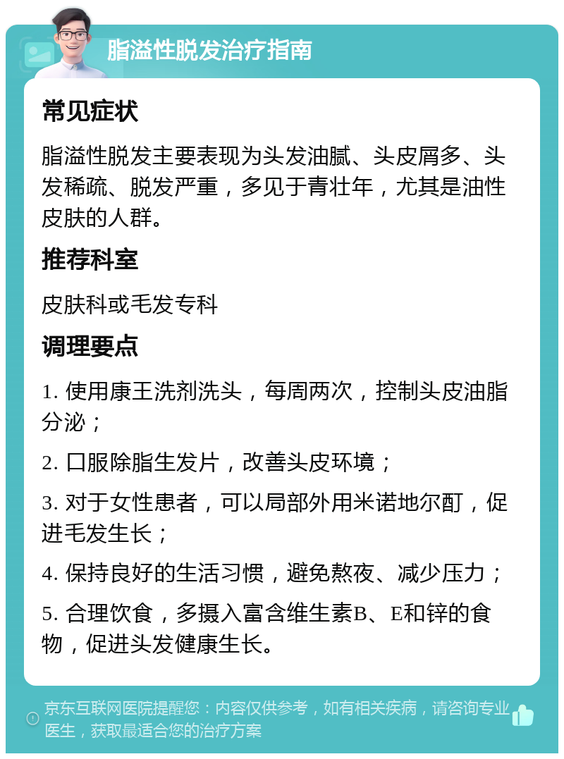 脂溢性脱发治疗指南 常见症状 脂溢性脱发主要表现为头发油腻、头皮屑多、头发稀疏、脱发严重，多见于青壮年，尤其是油性皮肤的人群。 推荐科室 皮肤科或毛发专科 调理要点 1. 使用康王洗剂洗头，每周两次，控制头皮油脂分泌； 2. 口服除脂生发片，改善头皮环境； 3. 对于女性患者，可以局部外用米诺地尔酊，促进毛发生长； 4. 保持良好的生活习惯，避免熬夜、减少压力； 5. 合理饮食，多摄入富含维生素B、E和锌的食物，促进头发健康生长。