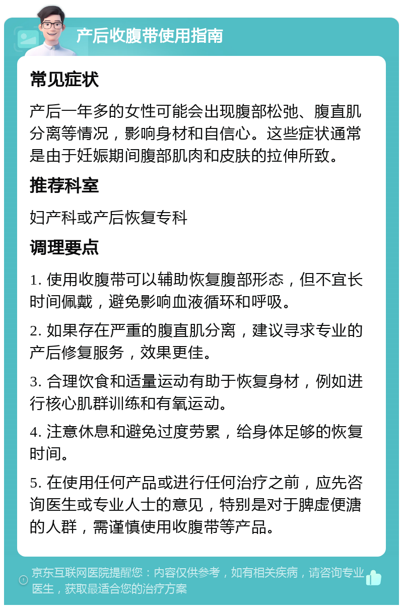 产后收腹带使用指南 常见症状 产后一年多的女性可能会出现腹部松弛、腹直肌分离等情况，影响身材和自信心。这些症状通常是由于妊娠期间腹部肌肉和皮肤的拉伸所致。 推荐科室 妇产科或产后恢复专科 调理要点 1. 使用收腹带可以辅助恢复腹部形态，但不宜长时间佩戴，避免影响血液循环和呼吸。 2. 如果存在严重的腹直肌分离，建议寻求专业的产后修复服务，效果更佳。 3. 合理饮食和适量运动有助于恢复身材，例如进行核心肌群训练和有氧运动。 4. 注意休息和避免过度劳累，给身体足够的恢复时间。 5. 在使用任何产品或进行任何治疗之前，应先咨询医生或专业人士的意见，特别是对于脾虚便溏的人群，需谨慎使用收腹带等产品。