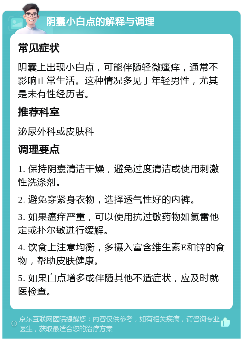 阴囊小白点的解释与调理 常见症状 阴囊上出现小白点，可能伴随轻微瘙痒，通常不影响正常生活。这种情况多见于年轻男性，尤其是未有性经历者。 推荐科室 泌尿外科或皮肤科 调理要点 1. 保持阴囊清洁干燥，避免过度清洁或使用刺激性洗涤剂。 2. 避免穿紧身衣物，选择透气性好的内裤。 3. 如果瘙痒严重，可以使用抗过敏药物如氯雷他定或扑尔敏进行缓解。 4. 饮食上注意均衡，多摄入富含维生素E和锌的食物，帮助皮肤健康。 5. 如果白点增多或伴随其他不适症状，应及时就医检查。