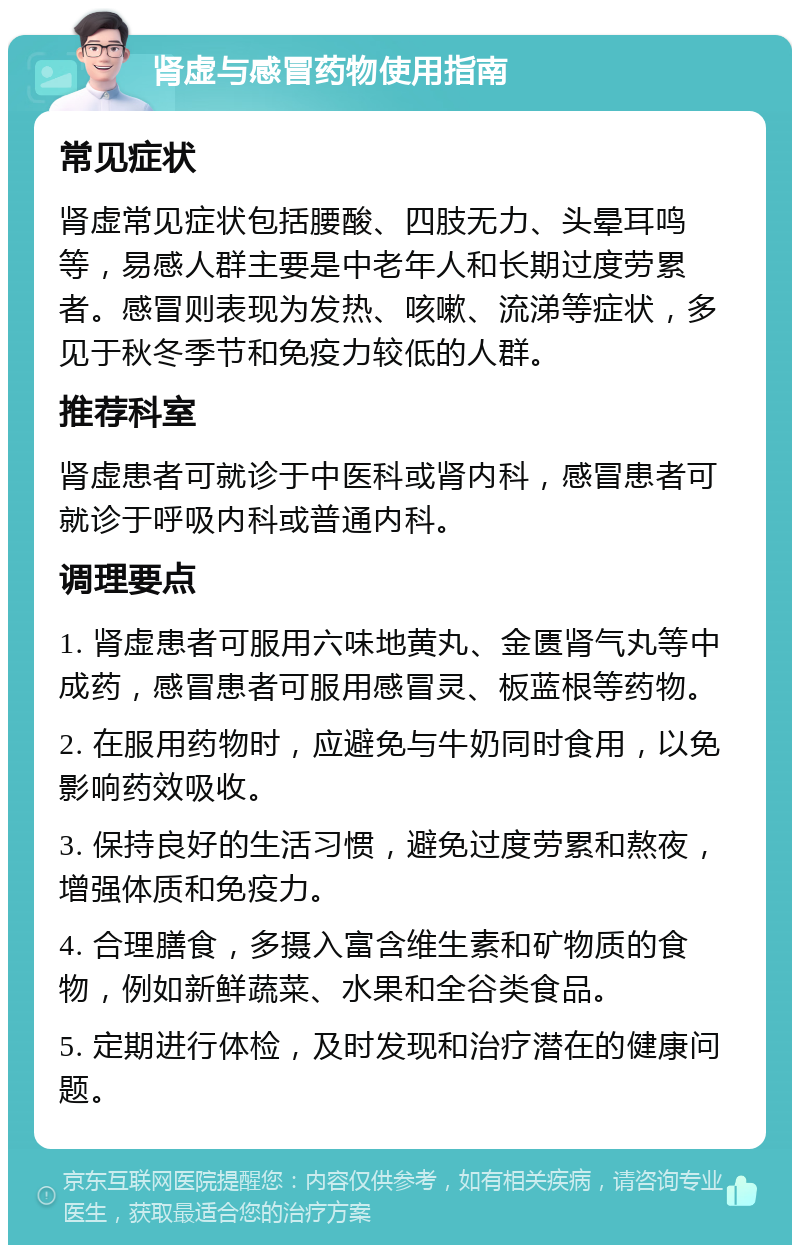 肾虚与感冒药物使用指南 常见症状 肾虚常见症状包括腰酸、四肢无力、头晕耳鸣等，易感人群主要是中老年人和长期过度劳累者。感冒则表现为发热、咳嗽、流涕等症状，多见于秋冬季节和免疫力较低的人群。 推荐科室 肾虚患者可就诊于中医科或肾内科，感冒患者可就诊于呼吸内科或普通内科。 调理要点 1. 肾虚患者可服用六味地黄丸、金匮肾气丸等中成药，感冒患者可服用感冒灵、板蓝根等药物。 2. 在服用药物时，应避免与牛奶同时食用，以免影响药效吸收。 3. 保持良好的生活习惯，避免过度劳累和熬夜，增强体质和免疫力。 4. 合理膳食，多摄入富含维生素和矿物质的食物，例如新鲜蔬菜、水果和全谷类食品。 5. 定期进行体检，及时发现和治疗潜在的健康问题。