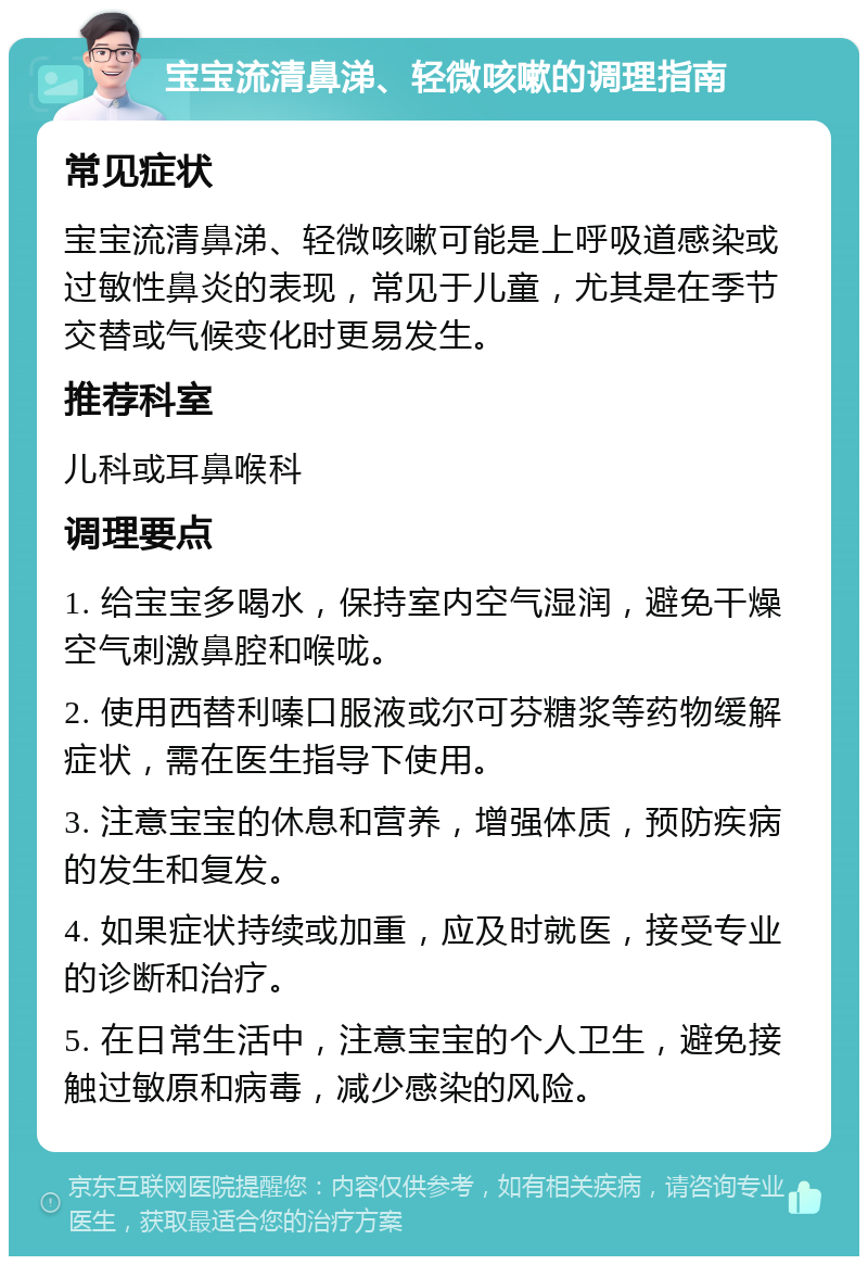 宝宝流清鼻涕、轻微咳嗽的调理指南 常见症状 宝宝流清鼻涕、轻微咳嗽可能是上呼吸道感染或过敏性鼻炎的表现，常见于儿童，尤其是在季节交替或气候变化时更易发生。 推荐科室 儿科或耳鼻喉科 调理要点 1. 给宝宝多喝水，保持室内空气湿润，避免干燥空气刺激鼻腔和喉咙。 2. 使用西替利嗪口服液或尔可芬糖浆等药物缓解症状，需在医生指导下使用。 3. 注意宝宝的休息和营养，增强体质，预防疾病的发生和复发。 4. 如果症状持续或加重，应及时就医，接受专业的诊断和治疗。 5. 在日常生活中，注意宝宝的个人卫生，避免接触过敏原和病毒，减少感染的风险。