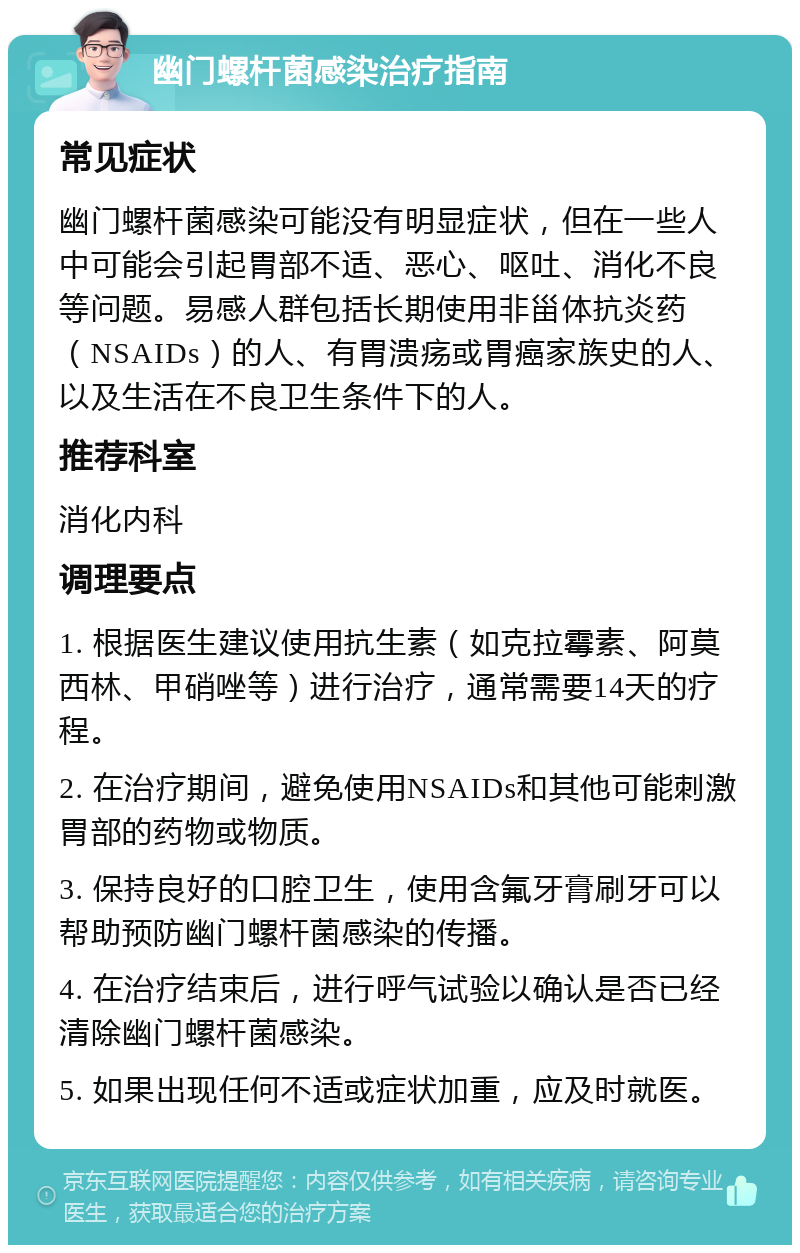 幽门螺杆菌感染治疗指南 常见症状 幽门螺杆菌感染可能没有明显症状，但在一些人中可能会引起胃部不适、恶心、呕吐、消化不良等问题。易感人群包括长期使用非甾体抗炎药（NSAIDs）的人、有胃溃疡或胃癌家族史的人、以及生活在不良卫生条件下的人。 推荐科室 消化内科 调理要点 1. 根据医生建议使用抗生素（如克拉霉素、阿莫西林、甲硝唑等）进行治疗，通常需要14天的疗程。 2. 在治疗期间，避免使用NSAIDs和其他可能刺激胃部的药物或物质。 3. 保持良好的口腔卫生，使用含氟牙膏刷牙可以帮助预防幽门螺杆菌感染的传播。 4. 在治疗结束后，进行呼气试验以确认是否已经清除幽门螺杆菌感染。 5. 如果出现任何不适或症状加重，应及时就医。