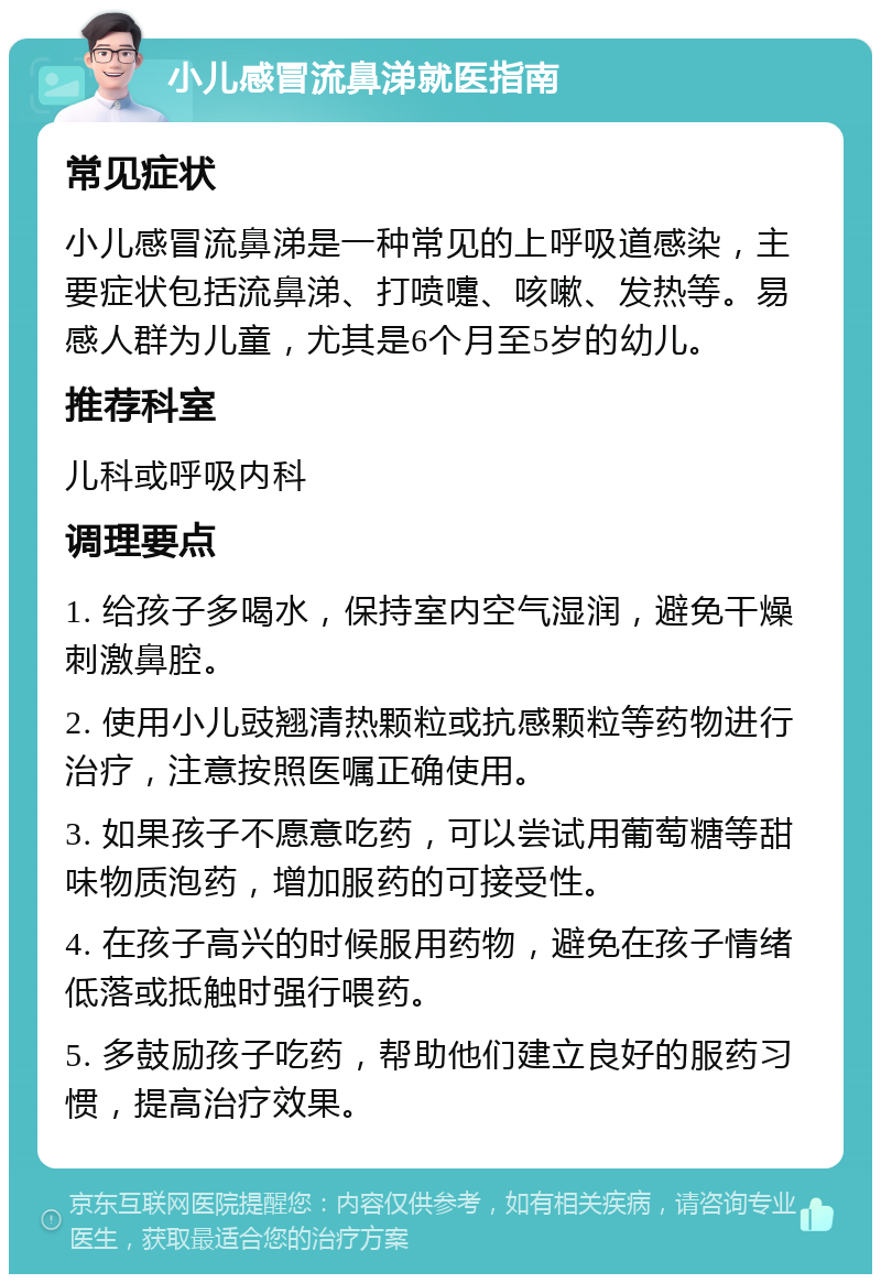 小儿感冒流鼻涕就医指南 常见症状 小儿感冒流鼻涕是一种常见的上呼吸道感染，主要症状包括流鼻涕、打喷嚏、咳嗽、发热等。易感人群为儿童，尤其是6个月至5岁的幼儿。 推荐科室 儿科或呼吸内科 调理要点 1. 给孩子多喝水，保持室内空气湿润，避免干燥刺激鼻腔。 2. 使用小儿豉翘清热颗粒或抗感颗粒等药物进行治疗，注意按照医嘱正确使用。 3. 如果孩子不愿意吃药，可以尝试用葡萄糖等甜味物质泡药，增加服药的可接受性。 4. 在孩子高兴的时候服用药物，避免在孩子情绪低落或抵触时强行喂药。 5. 多鼓励孩子吃药，帮助他们建立良好的服药习惯，提高治疗效果。